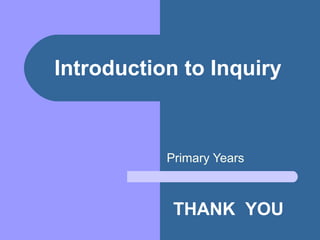 Introduction to Inquiry Primary Years THANK  YOU 