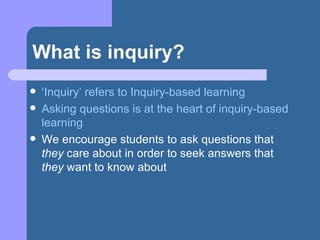 What is inquiry? ‘ Inquiry’ refers to Inquiry-based learning Asking questions is at the heart of inquiry-based learning We encourage students to ask questions that  they  care about in order to seek answers that  they  want to know about 