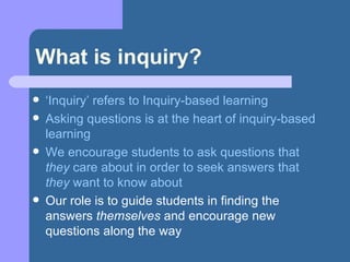 What is inquiry? ‘ Inquiry’ refers to Inquiry-based learning Asking questions is at the heart of inquiry-based learning We encourage students to ask questions that  they  care about in order to seek answers that  they  want to know about Our role is to guide students in finding the answers  themselves  and encourage new questions along the way 