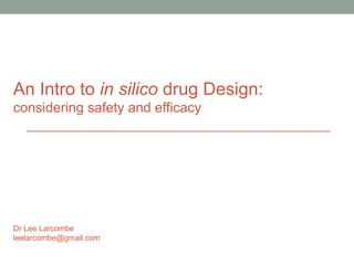 An Intro to in silico drug Design: 
considering safety and efficacy 
Dr Lee Larcombe 
leelarcombe@gmail.com 
 