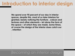 Becoming an interior design
We spend over 90 percent of our day in interior
spaces, despite this, most of us take interiors for
granted, barely noticing the furniture , colours and
textures and other elements – let alone the form of
the space – of which they are made. Some times,
of course the design of the interior does catch our
intention.
Introduction to interior design
 