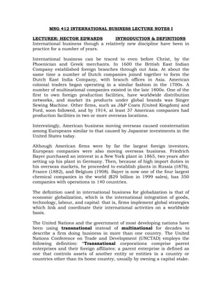 MNG 412 INTERNATIONAL BUSINESS LECTURE NOTES I
LECTURER: HECTOR EDWARDS INTRODUCTION & DEFINITIONS
International business though a relatively new discipline have been in
practice for a number of years.
International business can be traced to even before Christ, by the
Phoenician and Greek merchants. In 1600 the British East Indian
Company established foreign branches through out Asia. At about the
same time a number of Dutch companies joined together to form the
Dutch East India Company, with branch offices in Asia. American
colonial traders began operating in a similar fashion in the 1700s. A
number of multinational companies existed in the late 1800s. One of the
first to own foreign production facilities, have worldwide distribution
networks, and market its products under global brands was Singer
Sewing Machine. Other firms, such as J&P Coats (United Kingdom) and
Ford, soon followed, and by 1914, at least 37 American companies had
production facilities in two or more overseas locations.
Interestingly, American business moving overseas caused consternation
among Europeans similar to that caused by Japanese investments in the
United States today.
Although American firms were by far the largest foreign investors,
European companies were also moving overseas business. Friedrich
Bayer purchased an interest in a New York plant in 1865, two years after
setting up his plant in Germany. Then, because of high import duties in
his overseas markets, he proceeded to establish plants in Russia (1876),
France (1882), and Belgium (1908). Bayer is now one of the four largest
chemical companies in the world ($29 billion in 1999 sales), has 350
companies with operations in 140 countries.
The definition used in international business for globalization is that of
economic globalization, which is the international integration of goods,
technology, labour, and capital: that is, firms implement global strategies
which link and coordinate their international activities on a worldwide
basis.
The United Nations and the government of most developing nations have
been using transnational instead of multinational for decades to
describe a firm doing business in more than one country. The United
Nations Conference on Trade and Development (UNCTAD) employs the
following definition: “Transnational corporations comprise parent
enterprises and their foreign affiliates: a parent enterprise is defined as
one that controls assets of another entity or entities in a country or
countries other than its home country, usually by owning a capital stake.
 