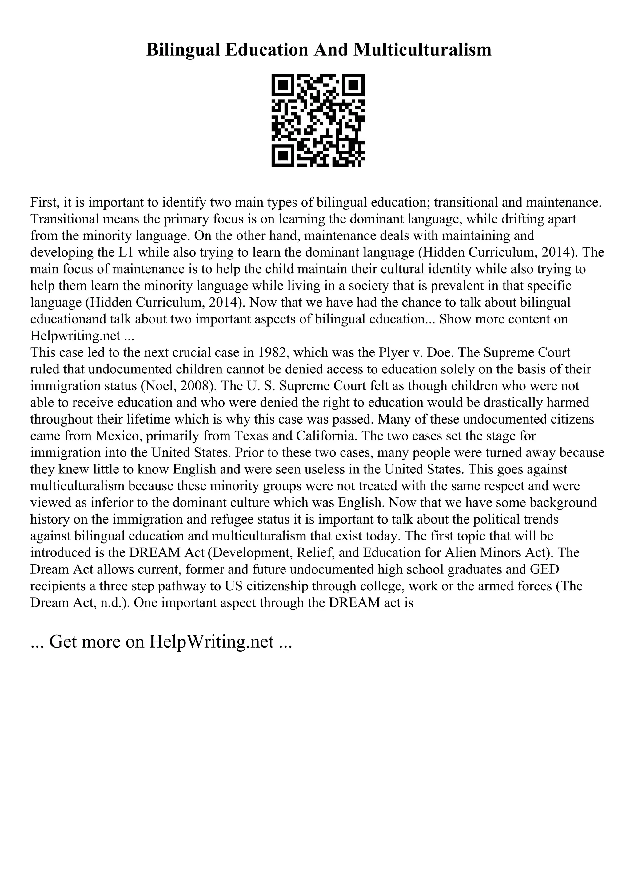Bilingual Education And Multiculturalism
First, it is important to identify two main types of bilingual education; transitional and maintenance.
Transitional means the primary focus is on learning the dominant language, while drifting apart
from the minority language. On the other hand, maintenance deals with maintaining and
developing the L1 while also trying to learn the dominant language (Hidden Curriculum, 2014). The
main focus of maintenance is to help the child maintain their cultural identity while also trying to
help them learn the minority language while living in a society that is prevalent in that specific
language (Hidden Curriculum, 2014). Now that we have had the chance to talk about bilingual
educationand talk about two important aspects of bilingual education... Show more content on
Helpwriting.net ...
This case led to the next crucial case in 1982, which was the Plyer v. Doe. The Supreme Court
ruled that undocumented children cannot be denied access to education solely on the basis of their
immigration status (Noel, 2008). The U. S. Supreme Court felt as though children who were not
able to receive education and who were denied the right to education would be drastically harmed
throughout their lifetime which is why this case was passed. Many of these undocumented citizens
came from Mexico, primarily from Texas and California. The two cases set the stage for
immigration into the United States. Prior to these two cases, many people were turned away because
they knew little to know English and were seen useless in the United States. This goes against
multiculturalism because these minority groups were not treated with the same respect and were
viewed as inferior to the dominant culture which was English. Now that we have some background
history on the immigration and refugee status it is important to talk about the political trends
against bilingual education and multiculturalism that exist today. The first topic that will be
introduced is the DREAM Act (Development, Relief, and Education for Alien Minors Act). The
Dream Act allows current, former and future undocumented high school graduates and GED
recipients a three step pathway to US citizenship through college, work or the armed forces (The
Dream Act, n.d.). One important aspect through the DREAM act is
... Get more on HelpWriting.net ...
 