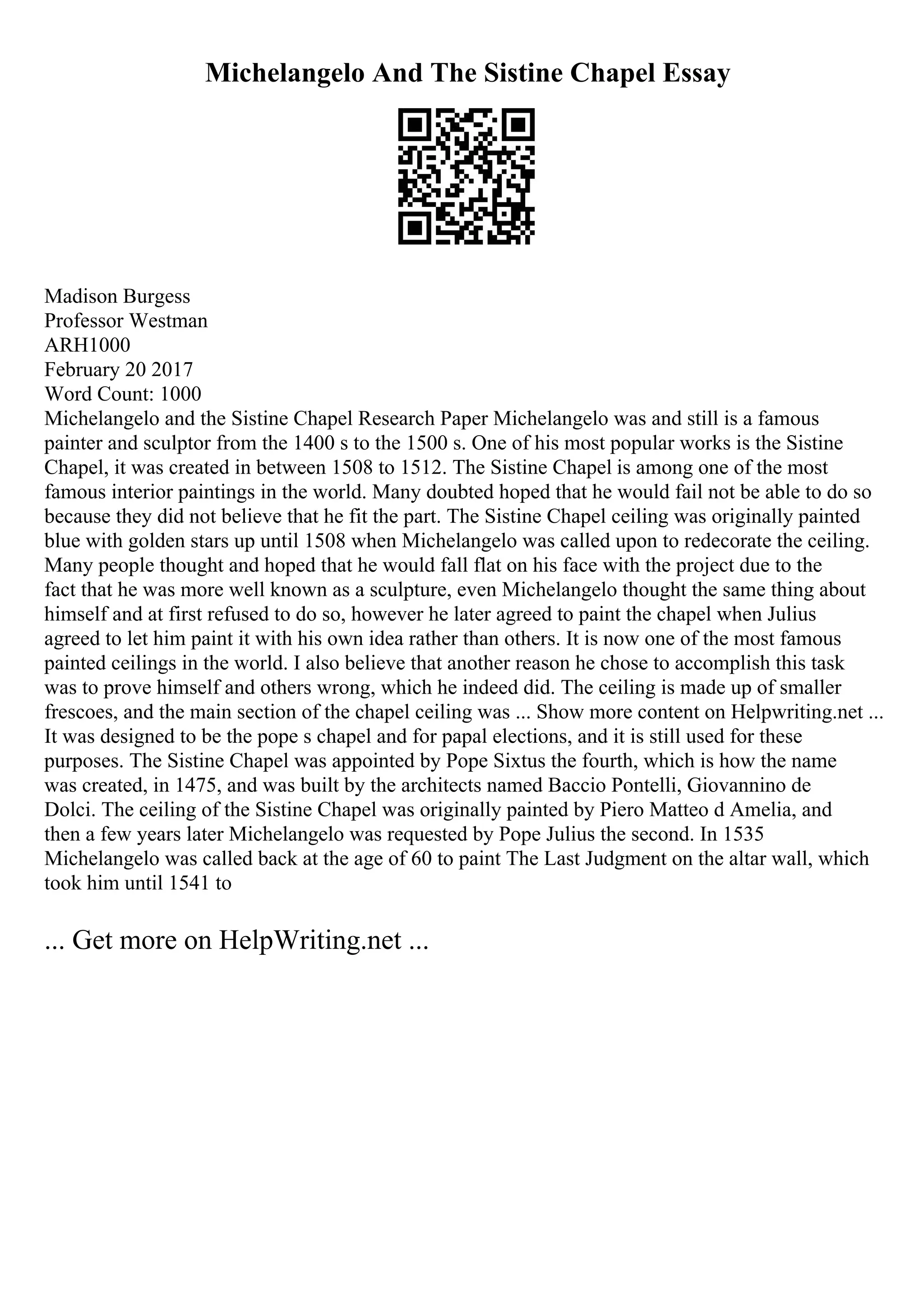 Michelangelo And The Sistine Chapel Essay
Madison Burgess
Professor Westman
ARH1000
February 20 2017
Word Count: 1000
Michelangelo and the Sistine Chapel Research Paper Michelangelo was and still is a famous
painter and sculptor from the 1400 s to the 1500 s. One of his most popular works is the Sistine
Chapel, it was created in between 1508 to 1512. The Sistine Chapel is among one of the most
famous interior paintings in the world. Many doubted hoped that he would fail not be able to do so
because they did not believe that he fit the part. The Sistine Chapel ceiling was originally painted
blue with golden stars up until 1508 when Michelangelo was called upon to redecorate the ceiling.
Many people thought and hoped that he would fall flat on his face with the project due to the
fact that he was more well known as a sculpture, even Michelangelo thought the same thing about
himself and at first refused to do so, however he later agreed to paint the chapel when Julius
agreed to let him paint it with his own idea rather than others. It is now one of the most famous
painted ceilings in the world. I also believe that another reason he chose to accomplish this task
was to prove himself and others wrong, which he indeed did. The ceiling is made up of smaller
frescoes, and the main section of the chapel ceiling was ... Show more content on Helpwriting.net ...
It was designed to be the pope s chapel and for papal elections, and it is still used for these
purposes. The Sistine Chapel was appointed by Pope Sixtus the fourth, which is how the name
was created, in 1475, and was built by the architects named Baccio Pontelli, Giovannino de
Dolci. The ceiling of the Sistine Chapel was originally painted by Piero Matteo d Amelia, and
then a few years later Michelangelo was requested by Pope Julius the second. In 1535
Michelangelo was called back at the age of 60 to paint The Last Judgment on the altar wall, which
took him until 1541 to
... Get more on HelpWriting.net ...
 