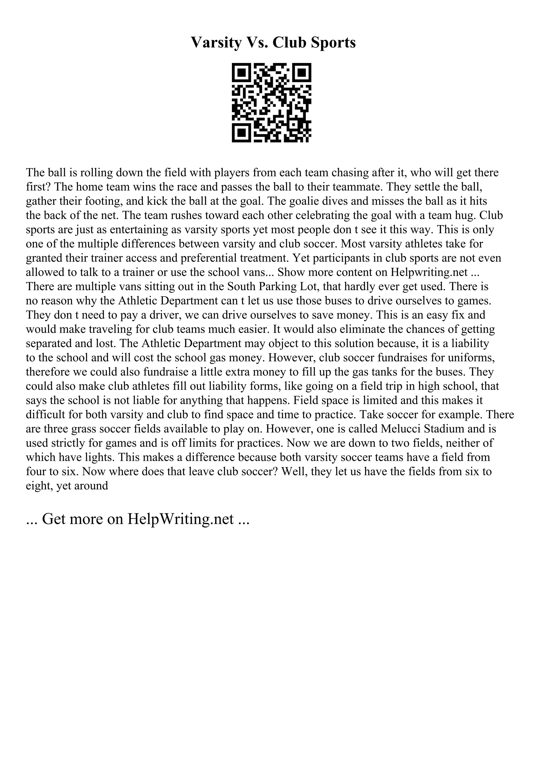 Varsity Vs. Club Sports
The ball is rolling down the field with players from each team chasing after it, who will get there
first? The home team wins the race and passes the ball to their teammate. They settle the ball,
gather their footing, and kick the ball at the goal. The goalie dives and misses the ball as it hits
the back of the net. The team rushes toward each other celebrating the goal with a team hug. Club
sports are just as entertaining as varsity sports yet most people don t see it this way. This is only
one of the multiple differences between varsity and club soccer. Most varsity athletes take for
granted their trainer access and preferential treatment. Yet participants in club sports are not even
allowed to talk to a trainer or use the school vans... Show more content on Helpwriting.net ...
There are multiple vans sitting out in the South Parking Lot, that hardly ever get used. There is
no reason why the Athletic Department can t let us use those buses to drive ourselves to games.
They don t need to pay a driver, we can drive ourselves to save money. This is an easy fix and
would make traveling for club teams much easier. It would also eliminate the chances of getting
separated and lost. The Athletic Department may object to this solution because, it is a liability
to the school and will cost the school gas money. However, club soccer fundraises for uniforms,
therefore we could also fundraise a little extra money to fill up the gas tanks for the buses. They
could also make club athletes fill out liability forms, like going on a field trip in high school, that
says the school is not liable for anything that happens. Field space is limited and this makes it
difficult for both varsity and club to find space and time to practice. Take soccer for example. There
are three grass soccer fields available to play on. However, one is called Melucci Stadium and is
used strictly for games and is off limits for practices. Now we are down to two fields, neither of
which have lights. This makes a difference because both varsity soccer teams have a field from
four to six. Now where does that leave club soccer? Well, they let us have the fields from six to
eight, yet around
... Get more on HelpWriting.net ...
 