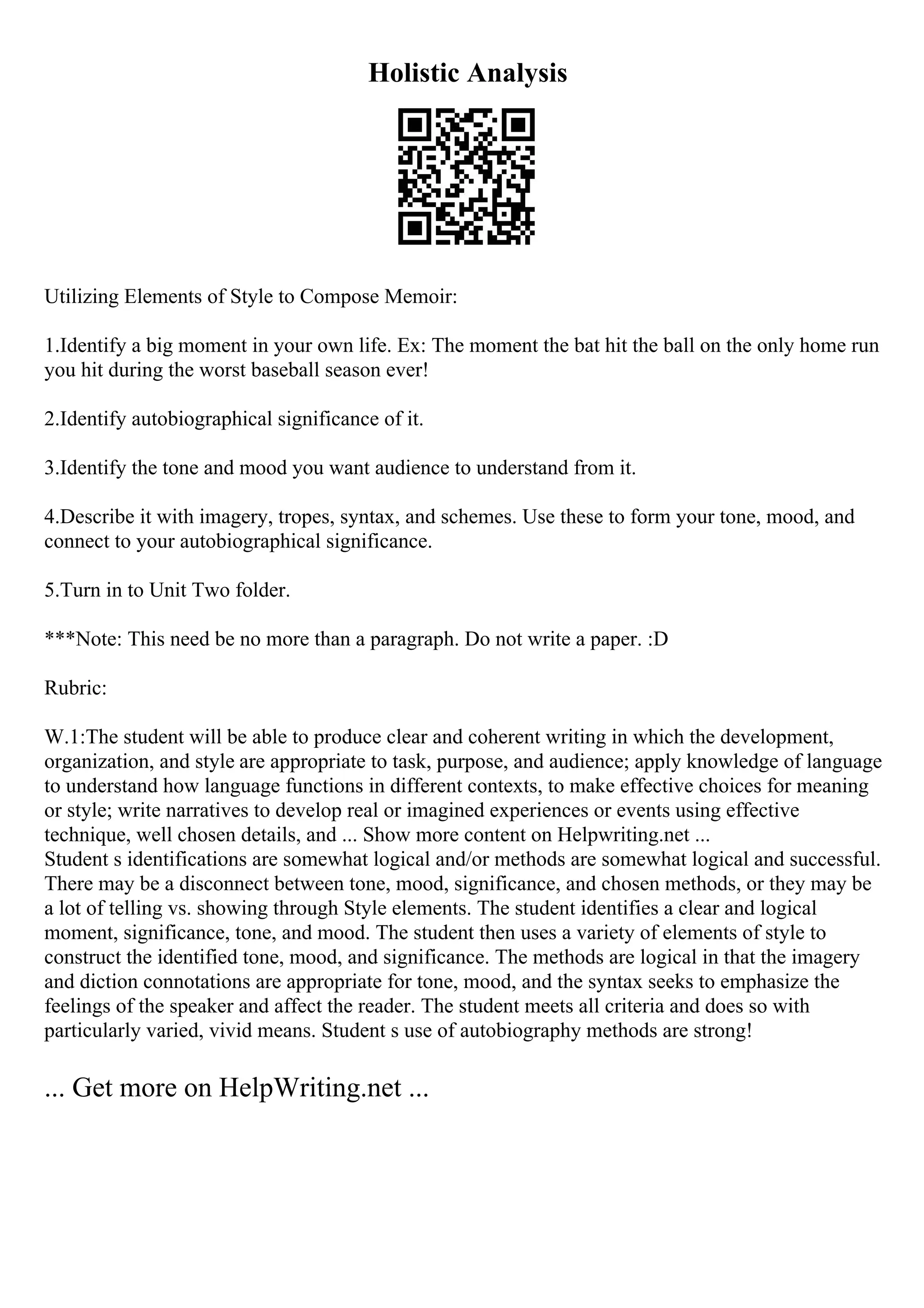 Holistic Analysis
Utilizing Elements of Style to Compose Memoir:
1.Identify a big moment in your own life. Ex: The moment the bat hit the ball on the only home run
you hit during the worst baseball season ever!
2.Identify autobiographical significance of it.
3.Identify the tone and mood you want audience to understand from it.
4.Describe it with imagery, tropes, syntax, and schemes. Use these to form your tone, mood, and
connect to your autobiographical significance.
5.Turn in to Unit Two folder.
***Note: This need be no more than a paragraph. Do not write a paper. :D
Rubric:
W.1:The student will be able to produce clear and coherent writing in which the development,
organization, and style are appropriate to task, purpose, and audience; apply knowledge of language
to understand how language functions in different contexts, to make effective choices for meaning
or style; write narratives to develop real or imagined experiences or events using effective
technique, well chosen details, and ... Show more content on Helpwriting.net ...
Student s identifications are somewhat logical and/or methods are somewhat logical and successful.
There may be a disconnect between tone, mood, significance, and chosen methods, or they may be
a lot of telling vs. showing through Style elements. The student identifies a clear and logical
moment, significance, tone, and mood. The student then uses a variety of elements of style to
construct the identified tone, mood, and significance. The methods are logical in that the imagery
and diction connotations are appropriate for tone, mood, and the syntax seeks to emphasize the
feelings of the speaker and affect the reader. The student meets all criteria and does so with
particularly varied, vivid means. Student s use of autobiography methods are strong!
... Get more on HelpWriting.net ...
 