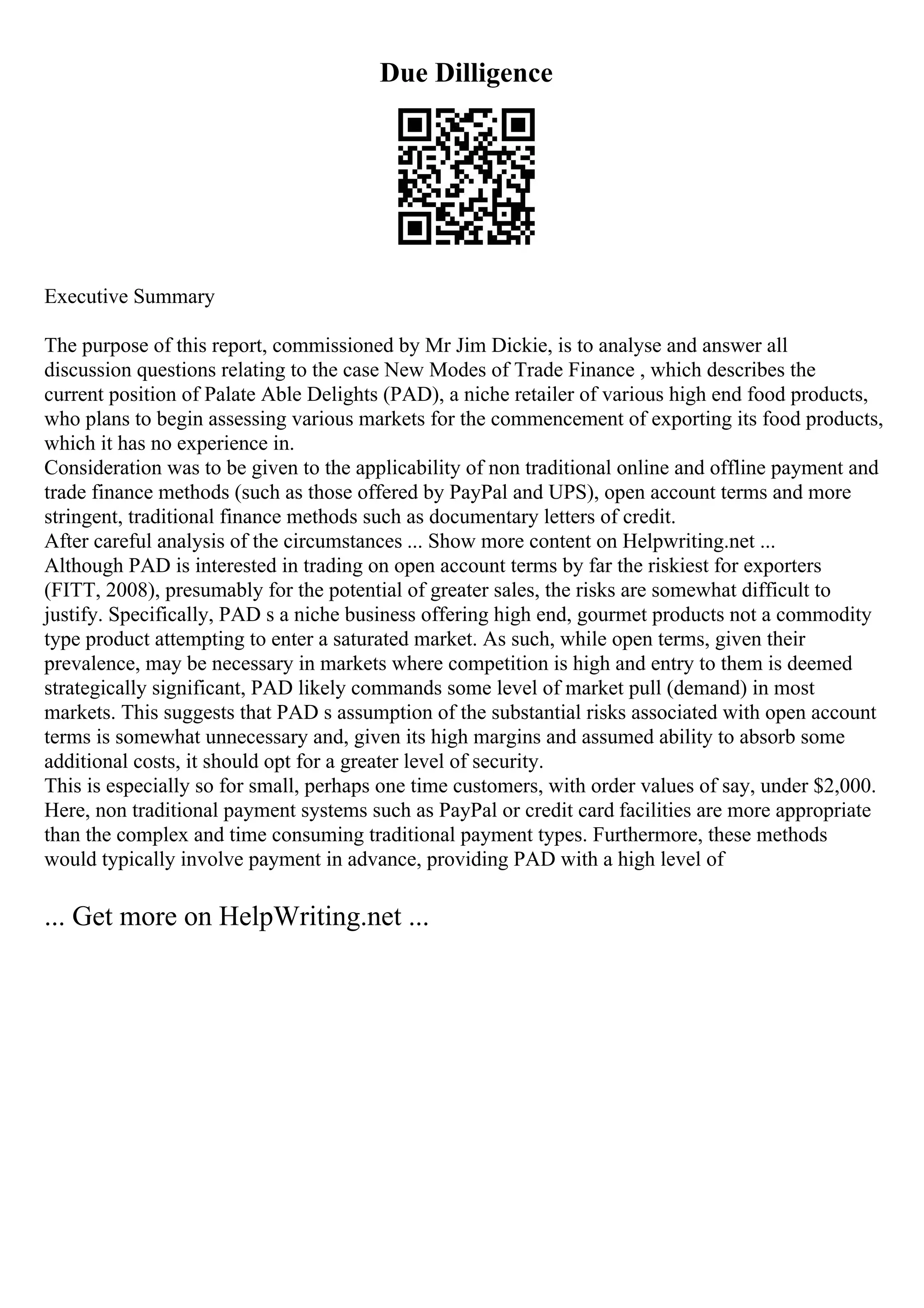 Due Dilligence
Executive Summary
The purpose of this report, commissioned by Mr Jim Dickie, is to analyse and answer all
discussion questions relating to the case New Modes of Trade Finance , which describes the
current position of Palate Able Delights (PAD), a niche retailer of various high end food products,
who plans to begin assessing various markets for the commencement of exporting its food products,
which it has no experience in.
Consideration was to be given to the applicability of non traditional online and offline payment and
trade finance methods (such as those offered by PayPal and UPS), open account terms and more
stringent, traditional finance methods such as documentary letters of credit.
After careful analysis of the circumstances ... Show more content on Helpwriting.net ...
Although PAD is interested in trading on open account terms by far the riskiest for exporters
(FITT, 2008), presumably for the potential of greater sales, the risks are somewhat difficult to
justify. Specifically, PAD s a niche business offering high end, gourmet products not a commodity
type product attempting to enter a saturated market. As such, while open terms, given their
prevalence, may be necessary in markets where competition is high and entry to them is deemed
strategically significant, PAD likely commands some level of market pull (demand) in most
markets. This suggests that PAD s assumption of the substantial risks associated with open account
terms is somewhat unnecessary and, given its high margins and assumed ability to absorb some
additional costs, it should opt for a greater level of security.
This is especially so for small, perhaps one time customers, with order values of say, under $2,000.
Here, non traditional payment systems such as PayPal or credit card facilities are more appropriate
than the complex and time consuming traditional payment types. Furthermore, these methods
would typically involve payment in advance, providing PAD with a high level of
... Get more on HelpWriting.net ...
 