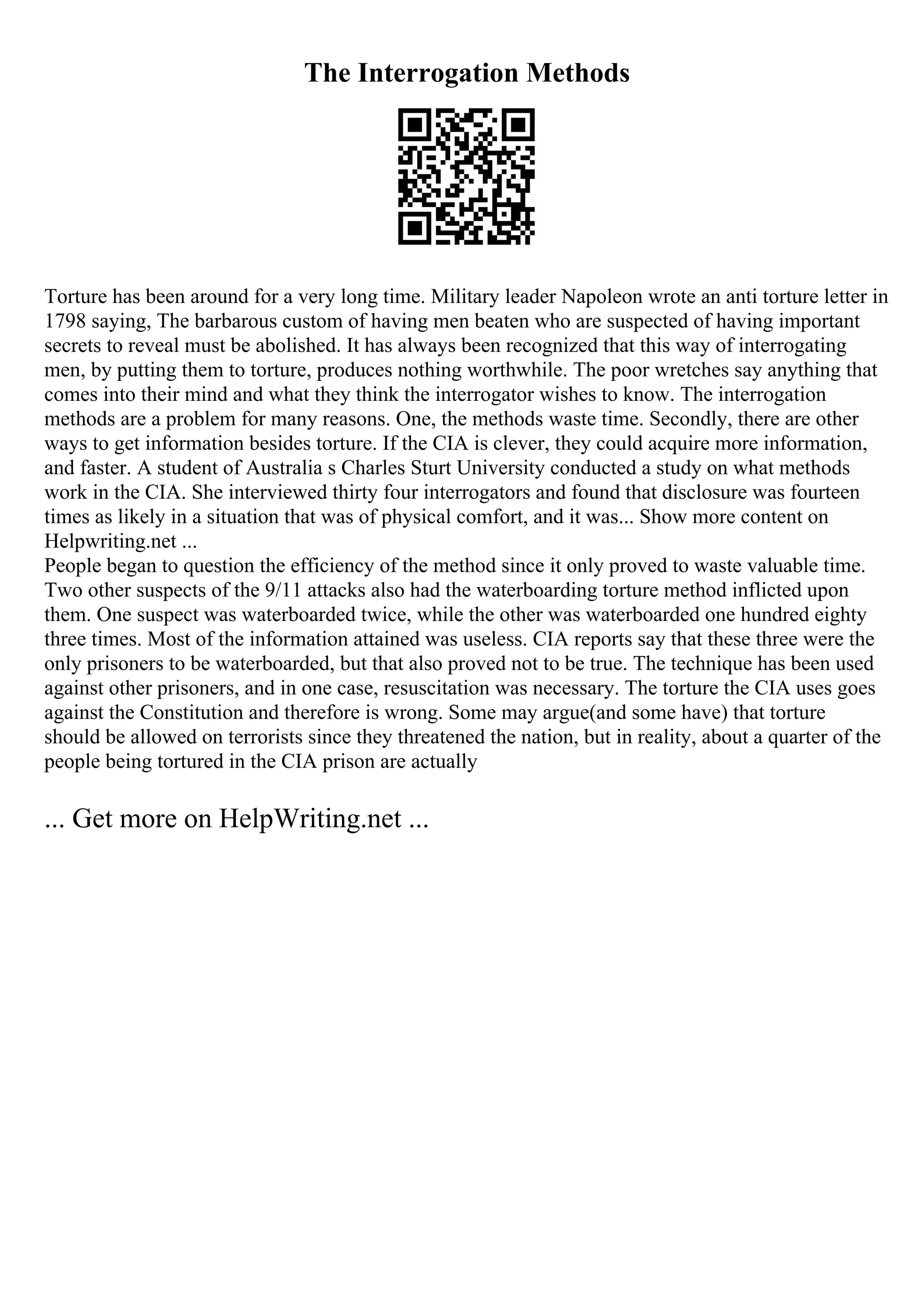The Interrogation Methods
Torture has been around for a very long time. Military leader Napoleon wrote an anti torture letter in
1798 saying, The barbarous custom of having men beaten who are suspected of having important
secrets to reveal must be abolished. It has always been recognized that this way of interrogating
men, by putting them to torture, produces nothing worthwhile. The poor wretches say anything that
comes into their mind and what they think the interrogator wishes to know. The interrogation
methods are a problem for many reasons. One, the methods waste time. Secondly, there are other
ways to get information besides torture. If the CIA is clever, they could acquire more information,
and faster. A student of Australia s Charles Sturt University conducted a study on what methods
work in the CIA. She interviewed thirty four interrogators and found that disclosure was fourteen
times as likely in a situation that was of physical comfort, and it was... Show more content on
Helpwriting.net ...
People began to question the efficiency of the method since it only proved to waste valuable time.
Two other suspects of the 9/11 attacks also had the waterboarding torture method inflicted upon
them. One suspect was waterboarded twice, while the other was waterboarded one hundred eighty
three times. Most of the information attained was useless. CIA reports say that these three were the
only prisoners to be waterboarded, but that also proved not to be true. The technique has been used
against other prisoners, and in one case, resuscitation was necessary. The torture the CIA uses goes
against the Constitution and therefore is wrong. Some may argue(and some have) that torture
should be allowed on terrorists since they threatened the nation, but in reality, about a quarter of the
people being tortured in the CIA prison are actually
... Get more on HelpWriting.net ...
 