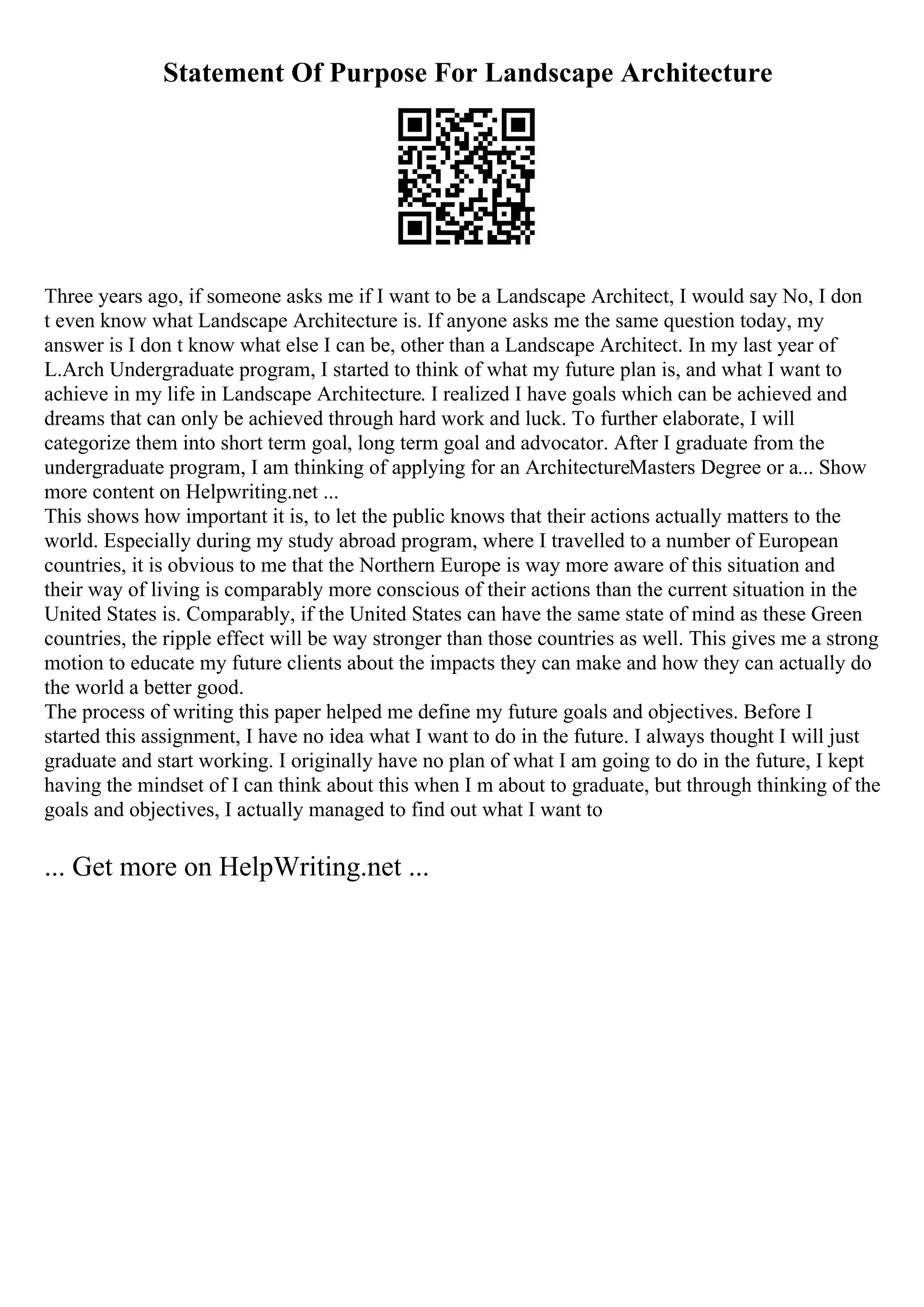 Statement Of Purpose For Landscape Architecture
Three years ago, if someone asks me if I want to be a Landscape Architect, I would say No, I don
t even know what Landscape Architecture is. If anyone asks me the same question today, my
answer is I don t know what else I can be, other than a Landscape Architect. In my last year of
L.Arch Undergraduate program, I started to think of what my future plan is, and what I want to
achieve in my life in Landscape Architecture. I realized I have goals which can be achieved and
dreams that can only be achieved through hard work and luck. To further elaborate, I will
categorize them into short term goal, long term goal and advocator. After I graduate from the
undergraduate program, I am thinking of applying for an ArchitectureMasters Degree or a... Show
more content on Helpwriting.net ...
This shows how important it is, to let the public knows that their actions actually matters to the
world. Especially during my study abroad program, where I travelled to a number of European
countries, it is obvious to me that the Northern Europe is way more aware of this situation and
their way of living is comparably more conscious of their actions than the current situation in the
United States is. Comparably, if the United States can have the same state of mind as these Green
countries, the ripple effect will be way stronger than those countries as well. This gives me a strong
motion to educate my future clients about the impacts they can make and how they can actually do
the world a better good.
The process of writing this paper helped me define my future goals and objectives. Before I
started this assignment, I have no idea what I want to do in the future. I always thought I will just
graduate and start working. I originally have no plan of what I am going to do in the future, I kept
having the mindset of I can think about this when I m about to graduate, but through thinking of the
goals and objectives, I actually managed to find out what I want to
... Get more on HelpWriting.net ...
 