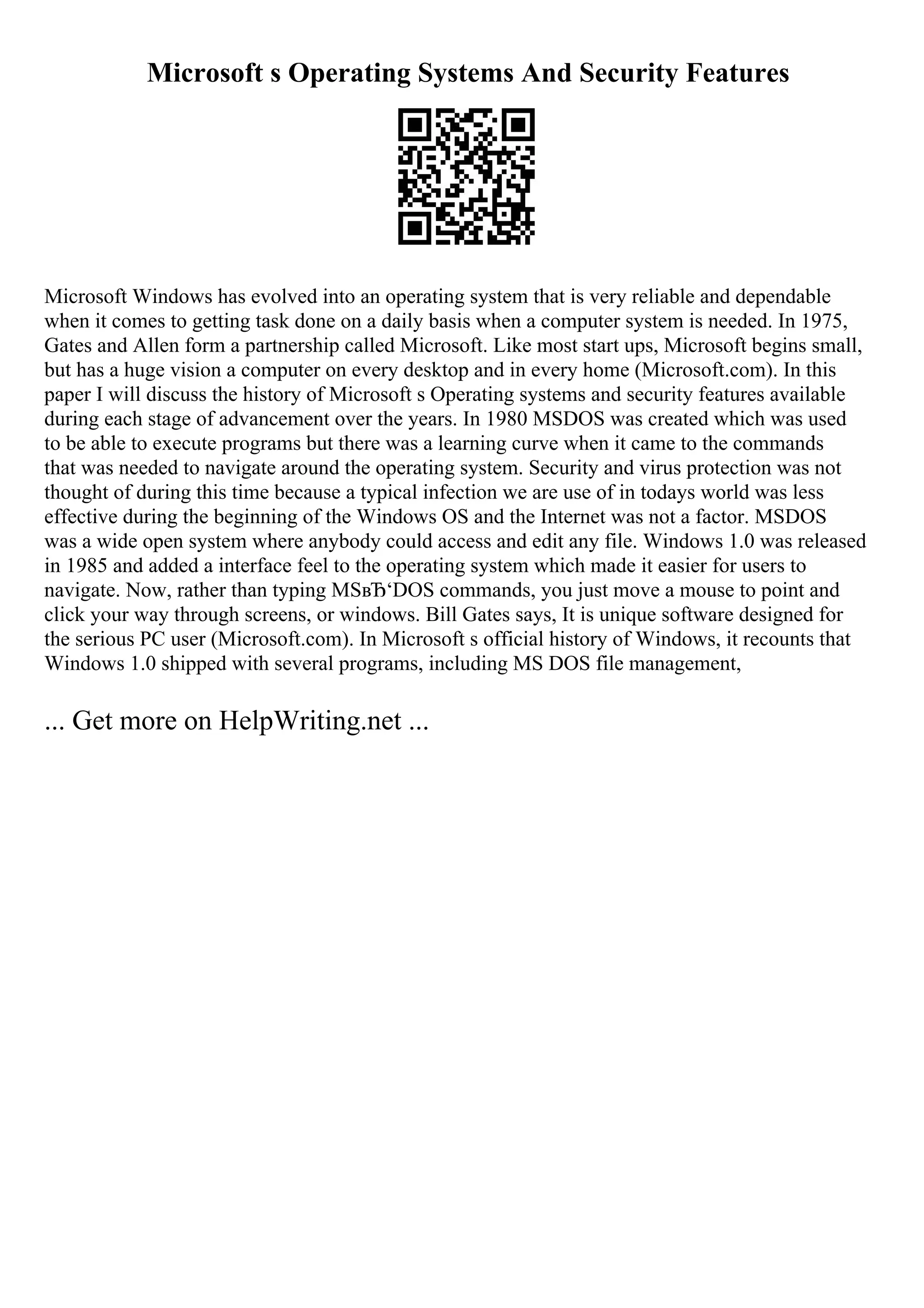 Microsoft s Operating Systems And Security Features
Microsoft Windows has evolved into an operating system that is very reliable and dependable
when it comes to getting task done on a daily basis when a computer system is needed. In 1975,
Gates and Allen form a partnership called Microsoft. Like most start ups, Microsoft begins small,
but has a huge vision a computer on every desktop and in every home (Microsoft.com). In this
paper I will discuss the history of Microsoft s Operating systems and security features available
during each stage of advancement over the years. In 1980 MSDOS was created which was used
to be able to execute programs but there was a learning curve when it came to the commands
that was needed to navigate around the operating system. Security and virus protection was not
thought of during this time because a typical infection we are use of in todays world was less
effective during the beginning of the Windows OS and the Internet was not a factor. MSDOS
was a wide open system where anybody could access and edit any file. Windows 1.0 was released
in 1985 and added a interface feel to the operating system which made it easier for users to
navigate. Now, rather than typing MSвЂ‘DOS commands, you just move a mouse to point and
click your way through screens, or windows. Bill Gates says, It is unique software designed for
the serious PC user (Microsoft.com). In Microsoft s official history of Windows, it recounts that
Windows 1.0 shipped with several programs, including MS DOS file management,
... Get more on HelpWriting.net ...
 