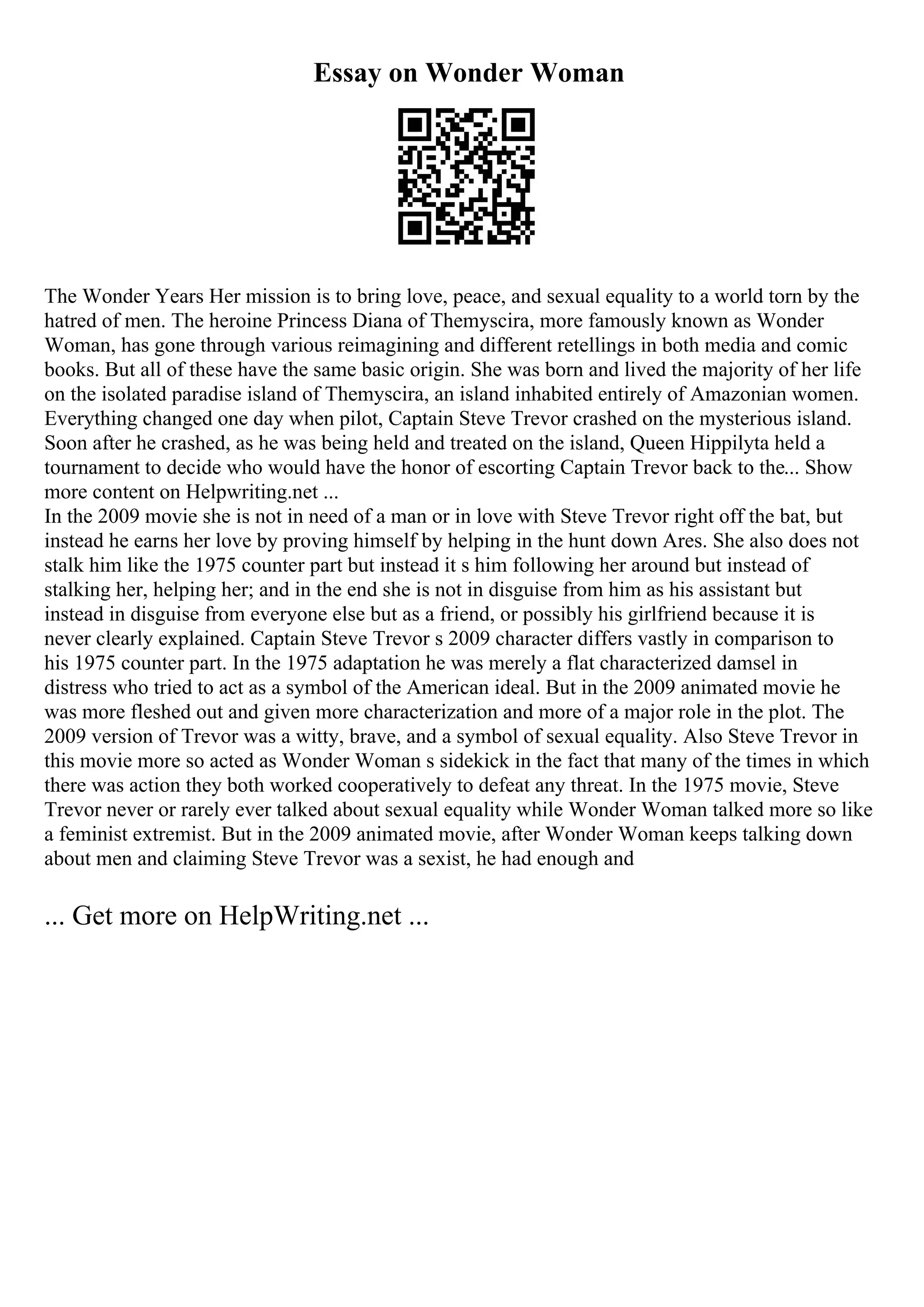 Essay on Wonder Woman
The Wonder Years Her mission is to bring love, peace, and sexual equality to a world torn by the
hatred of men. The heroine Princess Diana of Themyscira, more famously known as Wonder
Woman, has gone through various reimagining and different retellings in both media and comic
books. But all of these have the same basic origin. She was born and lived the majority of her life
on the isolated paradise island of Themyscira, an island inhabited entirely of Amazonian women.
Everything changed one day when pilot, Captain Steve Trevor crashed on the mysterious island.
Soon after he crashed, as he was being held and treated on the island, Queen Hippilyta held a
tournament to decide who would have the honor of escorting Captain Trevor back to the... Show
more content on Helpwriting.net ...
In the 2009 movie she is not in need of a man or in love with Steve Trevor right off the bat, but
instead he earns her love by proving himself by helping in the hunt down Ares. She also does not
stalk him like the 1975 counter part but instead it s him following her around but instead of
stalking her, helping her; and in the end she is not in disguise from him as his assistant but
instead in disguise from everyone else but as a friend, or possibly his girlfriend because it is
never clearly explained. Captain Steve Trevor s 2009 character differs vastly in comparison to
his 1975 counter part. In the 1975 adaptation he was merely a flat characterized damsel in
distress who tried to act as a symbol of the American ideal. But in the 2009 animated movie he
was more fleshed out and given more characterization and more of a major role in the plot. The
2009 version of Trevor was a witty, brave, and a symbol of sexual equality. Also Steve Trevor in
this movie more so acted as Wonder Woman s sidekick in the fact that many of the times in which
there was action they both worked cooperatively to defeat any threat. In the 1975 movie, Steve
Trevor never or rarely ever talked about sexual equality while Wonder Woman talked more so like
a feminist extremist. But in the 2009 animated movie, after Wonder Woman keeps talking down
about men and claiming Steve Trevor was a sexist, he had enough and
... Get more on HelpWriting.net ...
 