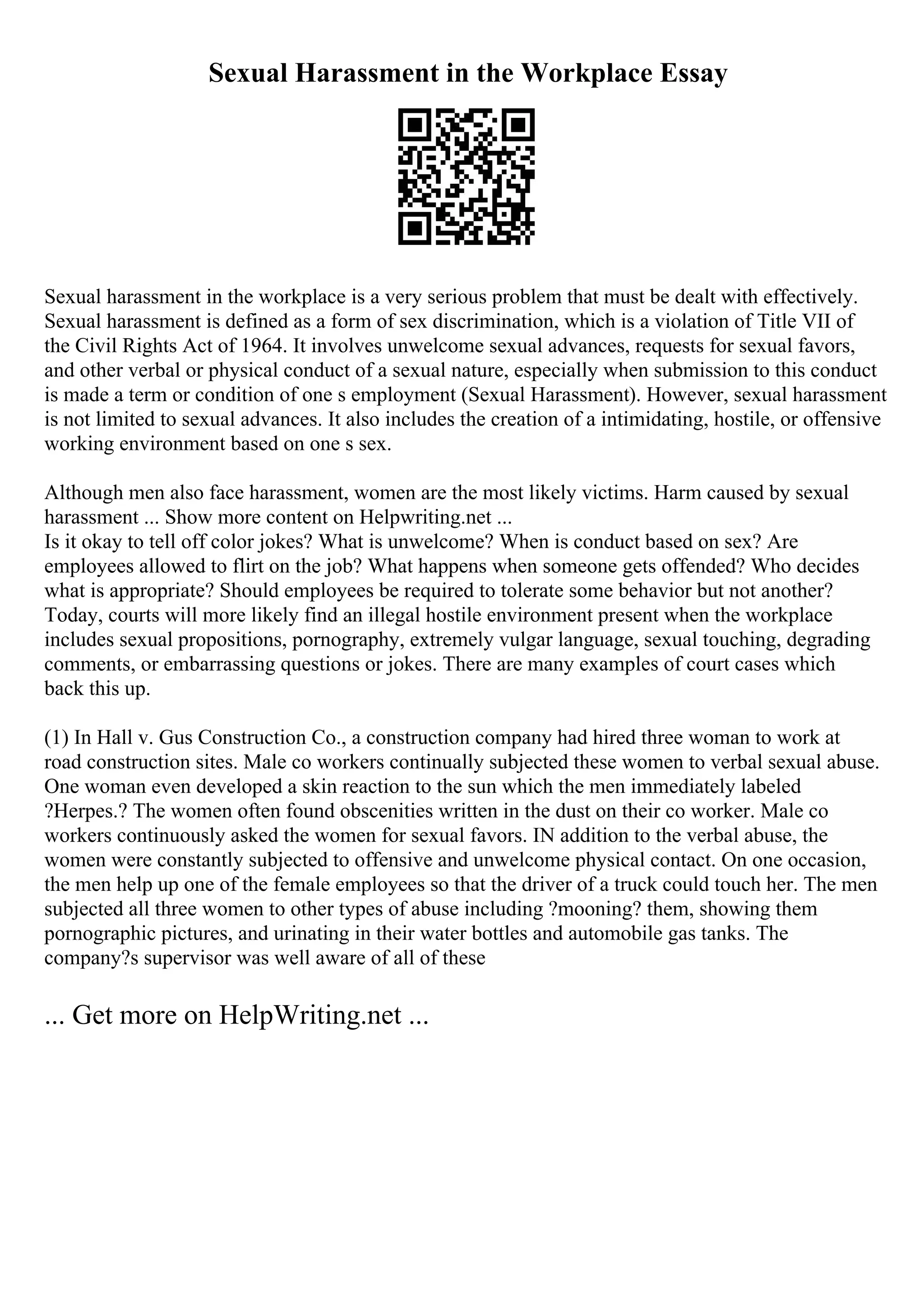 Sexual Harassment in the Workplace Essay
Sexual harassment in the workplace is a very serious problem that must be dealt with effectively.
Sexual harassment is defined as a form of sex discrimination, which is a violation of Title VII of
the Civil Rights Act of 1964. It involves unwelcome sexual advances, requests for sexual favors,
and other verbal or physical conduct of a sexual nature, especially when submission to this conduct
is made a term or condition of one s employment (Sexual Harassment). However, sexual harassment
is not limited to sexual advances. It also includes the creation of a intimidating, hostile, or offensive
working environment based on one s sex.
Although men also face harassment, women are the most likely victims. Harm caused by sexual
harassment ... Show more content on Helpwriting.net ...
Is it okay to tell off color jokes? What is unwelcome? When is conduct based on sex? Are
employees allowed to flirt on the job? What happens when someone gets offended? Who decides
what is appropriate? Should employees be required to tolerate some behavior but not another?
Today, courts will more likely find an illegal hostile environment present when the workplace
includes sexual propositions, pornography, extremely vulgar language, sexual touching, degrading
comments, or embarrassing questions or jokes. There are many examples of court cases which
back this up.
(1) In Hall v. Gus Construction Co., a construction company had hired three woman to work at
road construction sites. Male co workers continually subjected these women to verbal sexual abuse.
One woman even developed a skin reaction to the sun which the men immediately labeled
?Herpes.? The women often found obscenities written in the dust on their co worker. Male co
workers continuously asked the women for sexual favors. IN addition to the verbal abuse, the
women were constantly subjected to offensive and unwelcome physical contact. On one occasion,
the men help up one of the female employees so that the driver of a truck could touch her. The men
subjected all three women to other types of abuse including ?mooning? them, showing them
pornographic pictures, and urinating in their water bottles and automobile gas tanks. The
company?s supervisor was well aware of all of these
... Get more on HelpWriting.net ...
 