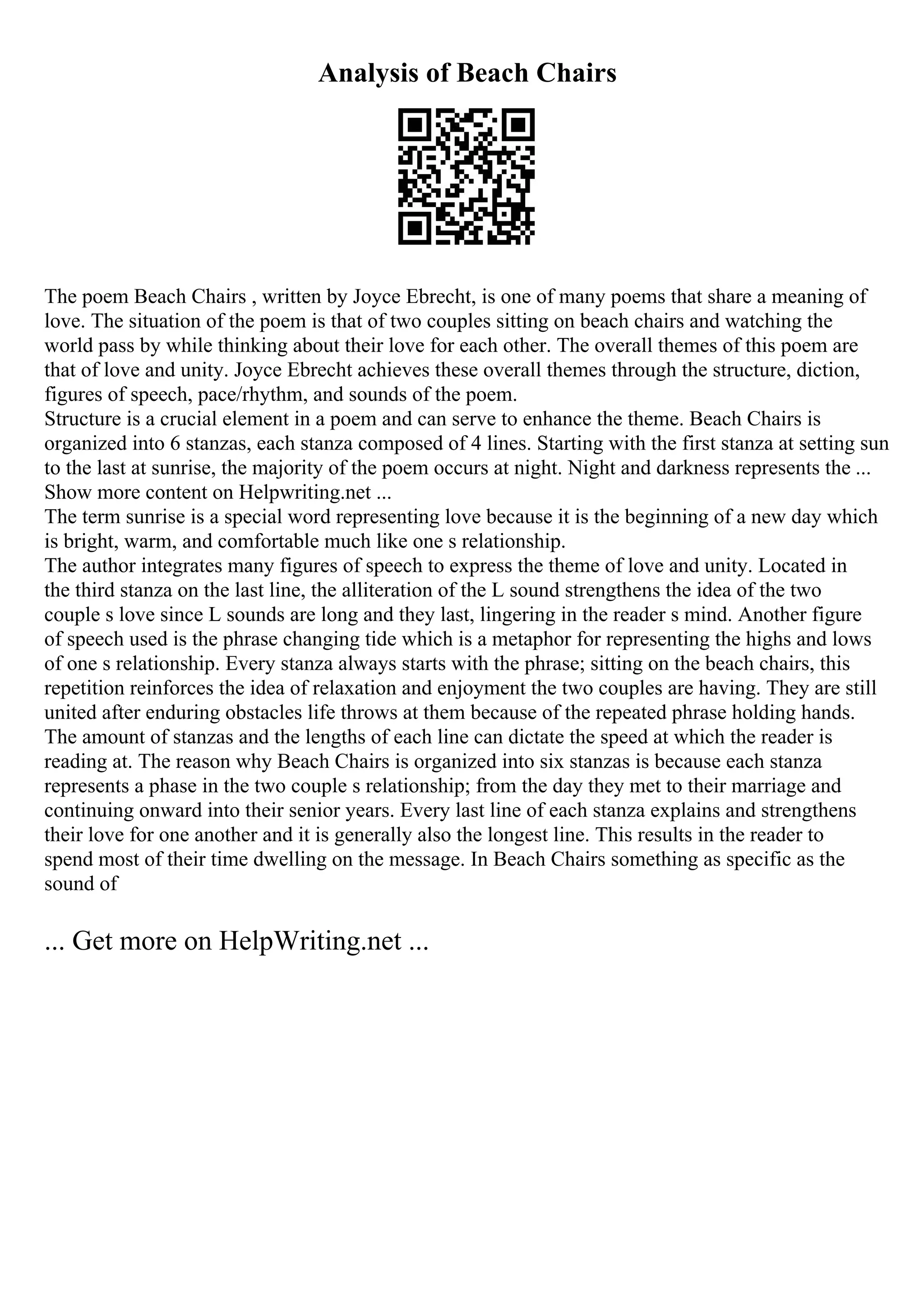 Analysis of Beach Chairs
The poem Beach Chairs , written by Joyce Ebrecht, is one of many poems that share a meaning of
love. The situation of the poem is that of two couples sitting on beach chairs and watching the
world pass by while thinking about their love for each other. The overall themes of this poem are
that of love and unity. Joyce Ebrecht achieves these overall themes through the structure, diction,
figures of speech, pace/rhythm, and sounds of the poem.
Structure is a crucial element in a poem and can serve to enhance the theme. Beach Chairs is
organized into 6 stanzas, each stanza composed of 4 lines. Starting with the first stanza at setting sun
to the last at sunrise, the majority of the poem occurs at night. Night and darkness represents the ...
Show more content on Helpwriting.net ...
The term sunrise is a special word representing love because it is the beginning of a new day which
is bright, warm, and comfortable much like one s relationship.
The author integrates many figures of speech to express the theme of love and unity. Located in
the third stanza on the last line, the alliteration of the L sound strengthens the idea of the two
couple s love since L sounds are long and they last, lingering in the reader s mind. Another figure
of speech used is the phrase changing tide which is a metaphor for representing the highs and lows
of one s relationship. Every stanza always starts with the phrase; sitting on the beach chairs, this
repetition reinforces the idea of relaxation and enjoyment the two couples are having. They are still
united after enduring obstacles life throws at them because of the repeated phrase holding hands.
The amount of stanzas and the lengths of each line can dictate the speed at which the reader is
reading at. The reason why Beach Chairs is organized into six stanzas is because each stanza
represents a phase in the two couple s relationship; from the day they met to their marriage and
continuing onward into their senior years. Every last line of each stanza explains and strengthens
their love for one another and it is generally also the longest line. This results in the reader to
spend most of their time dwelling on the message. In Beach Chairs something as specific as the
sound of
... Get more on HelpWriting.net ...
 