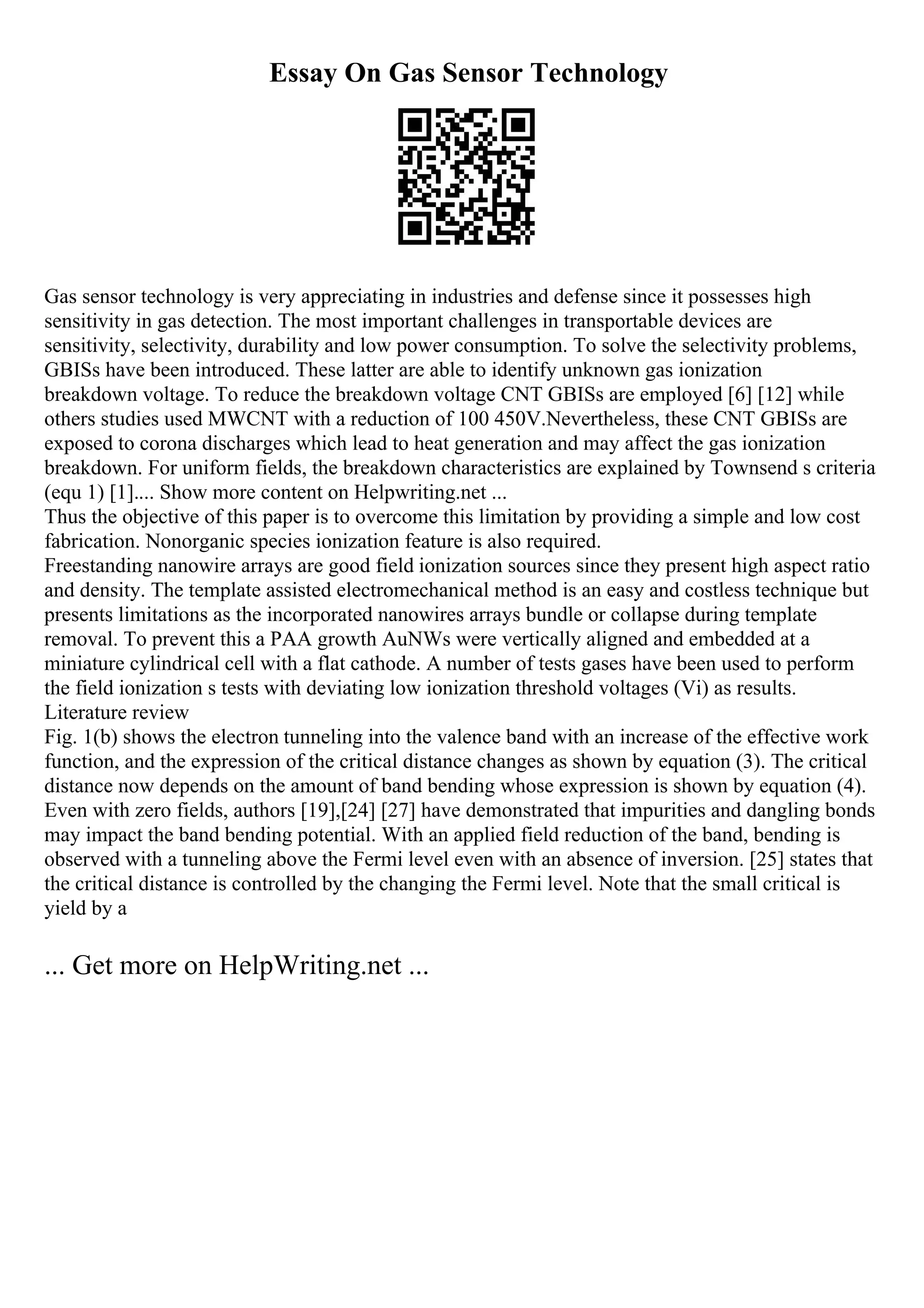 Essay On Gas Sensor Technology
Gas sensor technology is very appreciating in industries and defense since it possesses high
sensitivity in gas detection. The most important challenges in transportable devices are
sensitivity, selectivity, durability and low power consumption. To solve the selectivity problems,
GBISs have been introduced. These latter are able to identify unknown gas ionization
breakdown voltage. To reduce the breakdown voltage CNT GBISs are employed [6] [12] while
others studies used MWCNT with a reduction of 100 450V.Nevertheless, these CNT GBISs are
exposed to corona discharges which lead to heat generation and may affect the gas ionization
breakdown. For uniform fields, the breakdown characteristics are explained by Townsend s criteria
(equ 1) [1].... Show more content on Helpwriting.net ...
Thus the objective of this paper is to overcome this limitation by providing a simple and low cost
fabrication. Nonorganic species ionization feature is also required.
Freestanding nanowire arrays are good field ionization sources since they present high aspect ratio
and density. The template assisted electromechanical method is an easy and costless technique but
presents limitations as the incorporated nanowires arrays bundle or collapse during template
removal. To prevent this a PAA growth AuNWs were vertically aligned and embedded at a
miniature cylindrical cell with a flat cathode. A number of tests gases have been used to perform
the field ionization s tests with deviating low ionization threshold voltages (Vi) as results.
Literature review
Fig. 1(b) shows the electron tunneling into the valence band with an increase of the effective work
function, and the expression of the critical distance changes as shown by equation (3). The critical
distance now depends on the amount of band bending whose expression is shown by equation (4).
Even with zero fields, authors [19],[24] [27] have demonstrated that impurities and dangling bonds
may impact the band bending potential. With an applied field reduction of the band, bending is
observed with a tunneling above the Fermi level even with an absence of inversion. [25] states that
the critical distance is controlled by the changing the Fermi level. Note that the small critical is
yield by a
... Get more on HelpWriting.net ...
 