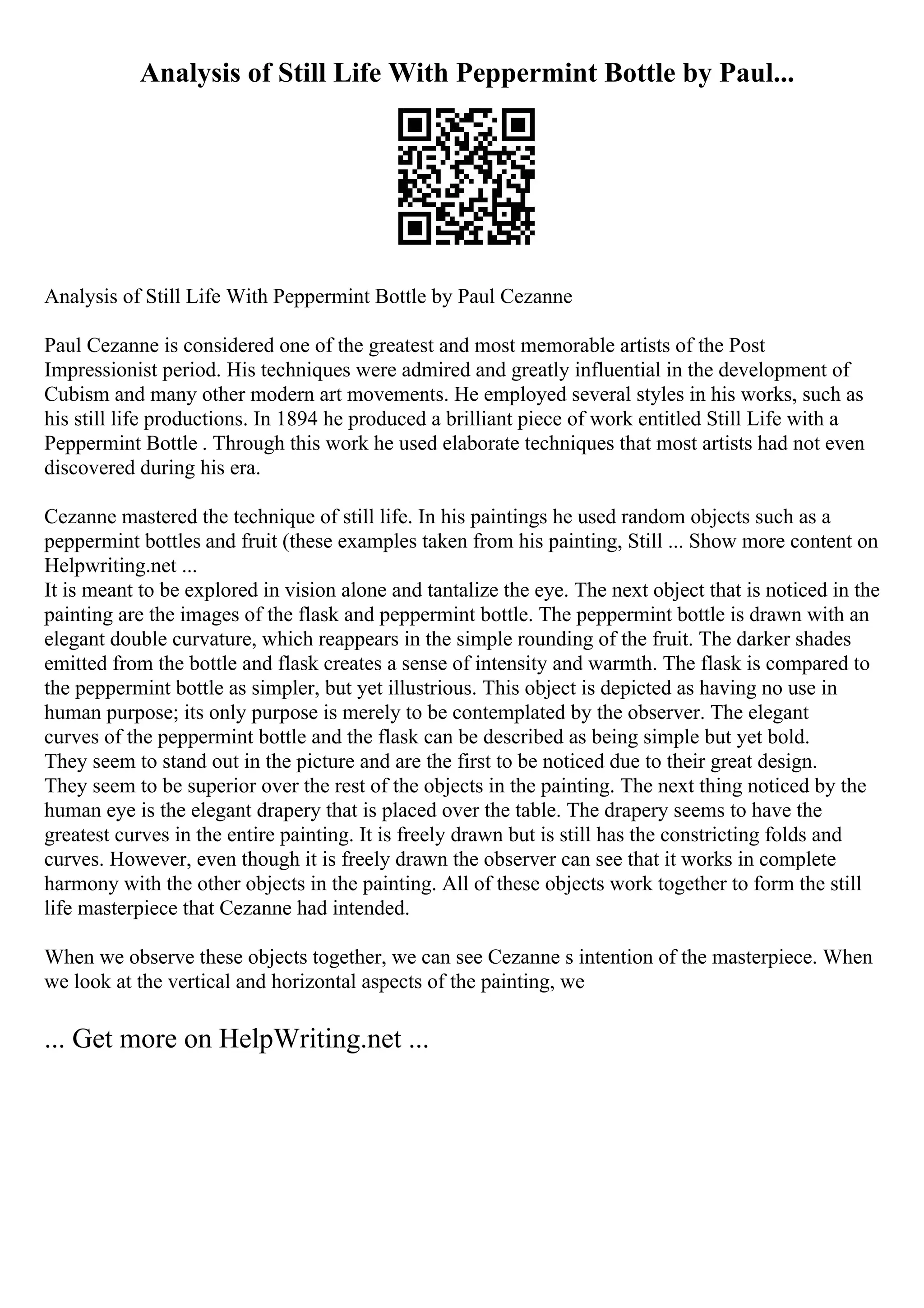 Analysis of Still Life With Peppermint Bottle by Paul...
Analysis of Still Life With Peppermint Bottle by Paul Cezanne
Paul Cezanne is considered one of the greatest and most memorable artists of the Post
Impressionist period. His techniques were admired and greatly influential in the development of
Cubism and many other modern art movements. He employed several styles in his works, such as
his still life productions. In 1894 he produced a brilliant piece of work entitled Still Life with a
Peppermint Bottle . Through this work he used elaborate techniques that most artists had not even
discovered during his era.
Cezanne mastered the technique of still life. In his paintings he used random objects such as a
peppermint bottles and fruit (these examples taken from his painting, Still ... Show more content on
Helpwriting.net ...
It is meant to be explored in vision alone and tantalize the eye. The next object that is noticed in the
painting are the images of the flask and peppermint bottle. The peppermint bottle is drawn with an
elegant double curvature, which reappears in the simple rounding of the fruit. The darker shades
emitted from the bottle and flask creates a sense of intensity and warmth. The flask is compared to
the peppermint bottle as simpler, but yet illustrious. This object is depicted as having no use in
human purpose; its only purpose is merely to be contemplated by the observer. The elegant
curves of the peppermint bottle and the flask can be described as being simple but yet bold.
They seem to stand out in the picture and are the first to be noticed due to their great design.
They seem to be superior over the rest of the objects in the painting. The next thing noticed by the
human eye is the elegant drapery that is placed over the table. The drapery seems to have the
greatest curves in the entire painting. It is freely drawn but is still has the constricting folds and
curves. However, even though it is freely drawn the observer can see that it works in complete
harmony with the other objects in the painting. All of these objects work together to form the still
life masterpiece that Cezanne had intended.
When we observe these objects together, we can see Cezanne s intention of the masterpiece. When
we look at the vertical and horizontal aspects of the painting, we
... Get more on HelpWriting.net ...
 