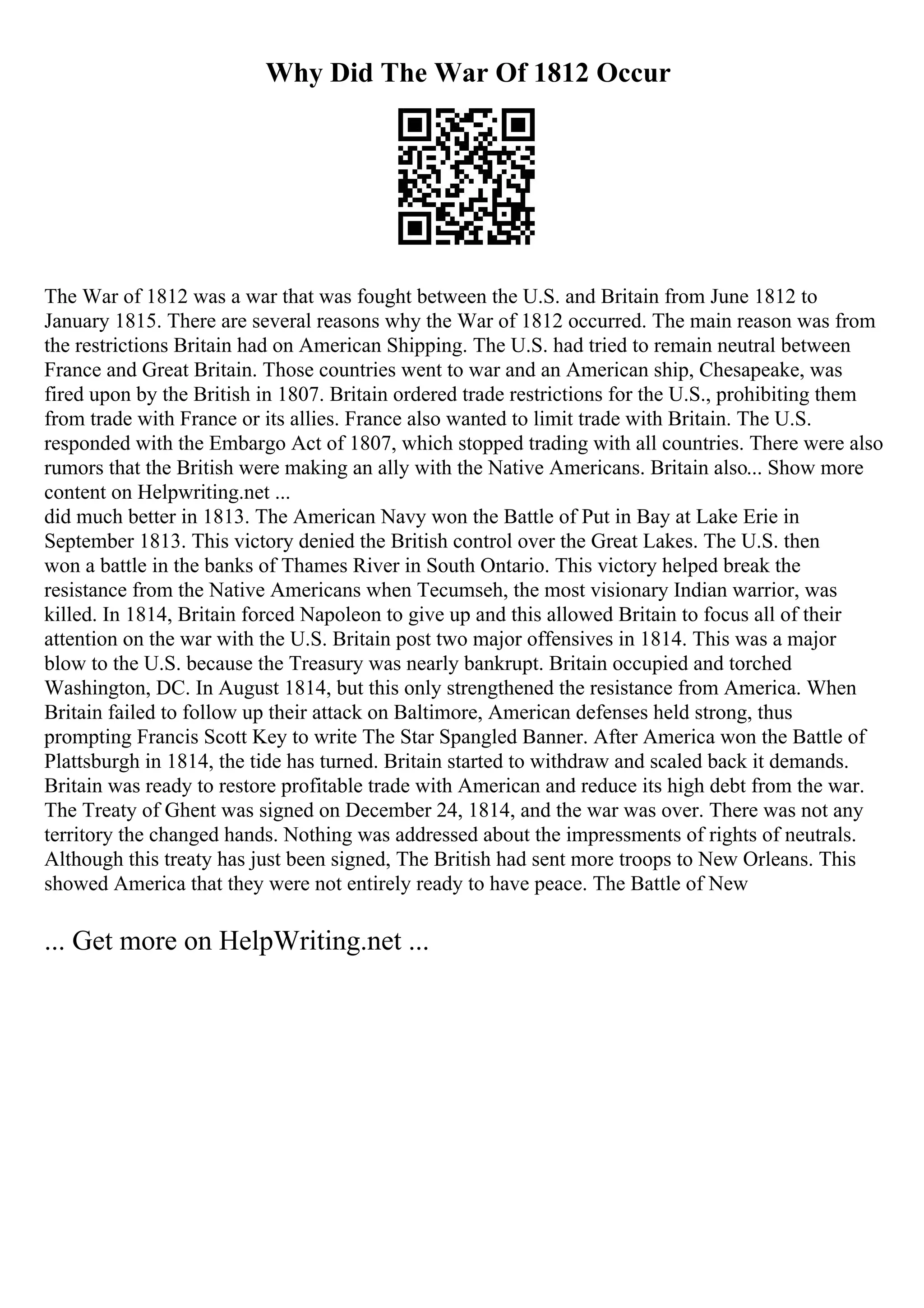 Why Did The War Of 1812 Occur
The War of 1812 was a war that was fought between the U.S. and Britain from June 1812 to
January 1815. There are several reasons why the War of 1812 occurred. The main reason was from
the restrictions Britain had on American Shipping. The U.S. had tried to remain neutral between
France and Great Britain. Those countries went to war and an American ship, Chesapeake, was
fired upon by the British in 1807. Britain ordered trade restrictions for the U.S., prohibiting them
from trade with France or its allies. France also wanted to limit trade with Britain. The U.S.
responded with the Embargo Act of 1807, which stopped trading with all countries. There were also
rumors that the British were making an ally with the Native Americans. Britain also... Show more
content on Helpwriting.net ...
did much better in 1813. The American Navy won the Battle of Put in Bay at Lake Erie in
September 1813. This victory denied the British control over the Great Lakes. The U.S. then
won a battle in the banks of Thames River in South Ontario. This victory helped break the
resistance from the Native Americans when Tecumseh, the most visionary Indian warrior, was
killed. In 1814, Britain forced Napoleon to give up and this allowed Britain to focus all of their
attention on the war with the U.S. Britain post two major offensives in 1814. This was a major
blow to the U.S. because the Treasury was nearly bankrupt. Britain occupied and torched
Washington, DC. In August 1814, but this only strengthened the resistance from America. When
Britain failed to follow up their attack on Baltimore, American defenses held strong, thus
prompting Francis Scott Key to write The Star Spangled Banner. After America won the Battle of
Plattsburgh in 1814, the tide has turned. Britain started to withdraw and scaled back it demands.
Britain was ready to restore profitable trade with American and reduce its high debt from the war.
The Treaty of Ghent was signed on December 24, 1814, and the war was over. There was not any
territory the changed hands. Nothing was addressed about the impressments of rights of neutrals.
Although this treaty has just been signed, The British had sent more troops to New Orleans. This
showed America that they were not entirely ready to have peace. The Battle of New
... Get more on HelpWriting.net ...
 