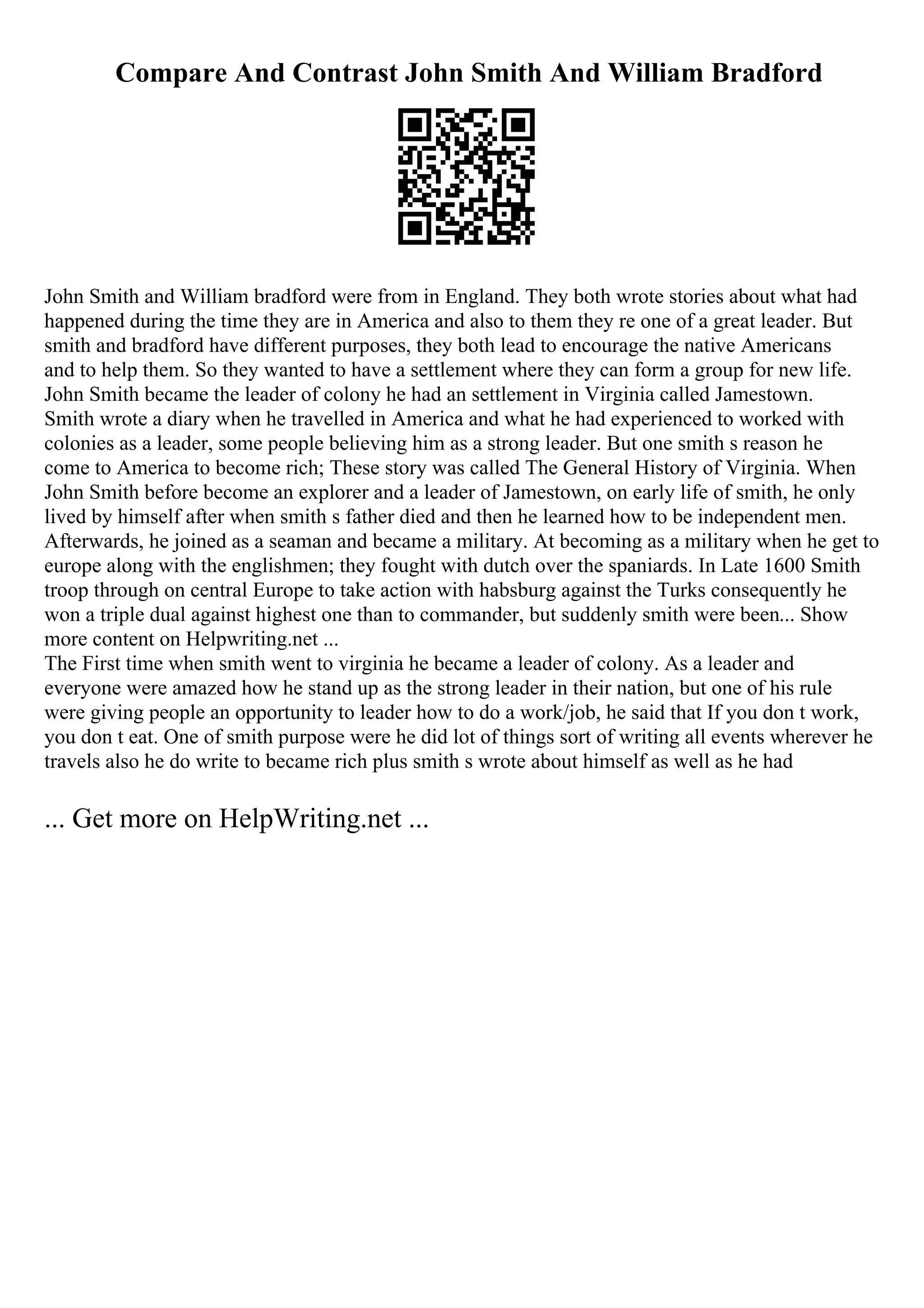 Compare And Contrast John Smith And William Bradford
John Smith and William bradford were from in England. They both wrote stories about what had
happened during the time they are in America and also to them they re one of a great leader. But
smith and bradford have different purposes, they both lead to encourage the native Americans
and to help them. So they wanted to have a settlement where they can form a group for new life.
John Smith became the leader of colony he had an settlement in Virginia called Jamestown.
Smith wrote a diary when he travelled in America and what he had experienced to worked with
colonies as a leader, some people believing him as a strong leader. But one smith s reason he
come to America to become rich; These story was called The General History of Virginia. When
John Smith before become an explorer and a leader of Jamestown, on early life of smith, he only
lived by himself after when smith s father died and then he learned how to be independent men.
Afterwards, he joined as a seaman and became a military. At becoming as a military when he get to
europe along with the englishmen; they fought with dutch over the spaniards. In Late 1600 Smith
troop through on central Europe to take action with habsburg against the Turks consequently he
won a triple dual against highest one than to commander, but suddenly smith were been... Show
more content on Helpwriting.net ...
The First time when smith went to virginia he became a leader of colony. As a leader and
everyone were amazed how he stand up as the strong leader in their nation, but one of his rule
were giving people an opportunity to leader how to do a work/job, he said that If you don t work,
you don t eat. One of smith purpose were he did lot of things sort of writing all events wherever he
travels also he do write to became rich plus smith s wrote about himself as well as he had
... Get more on HelpWriting.net ...
 