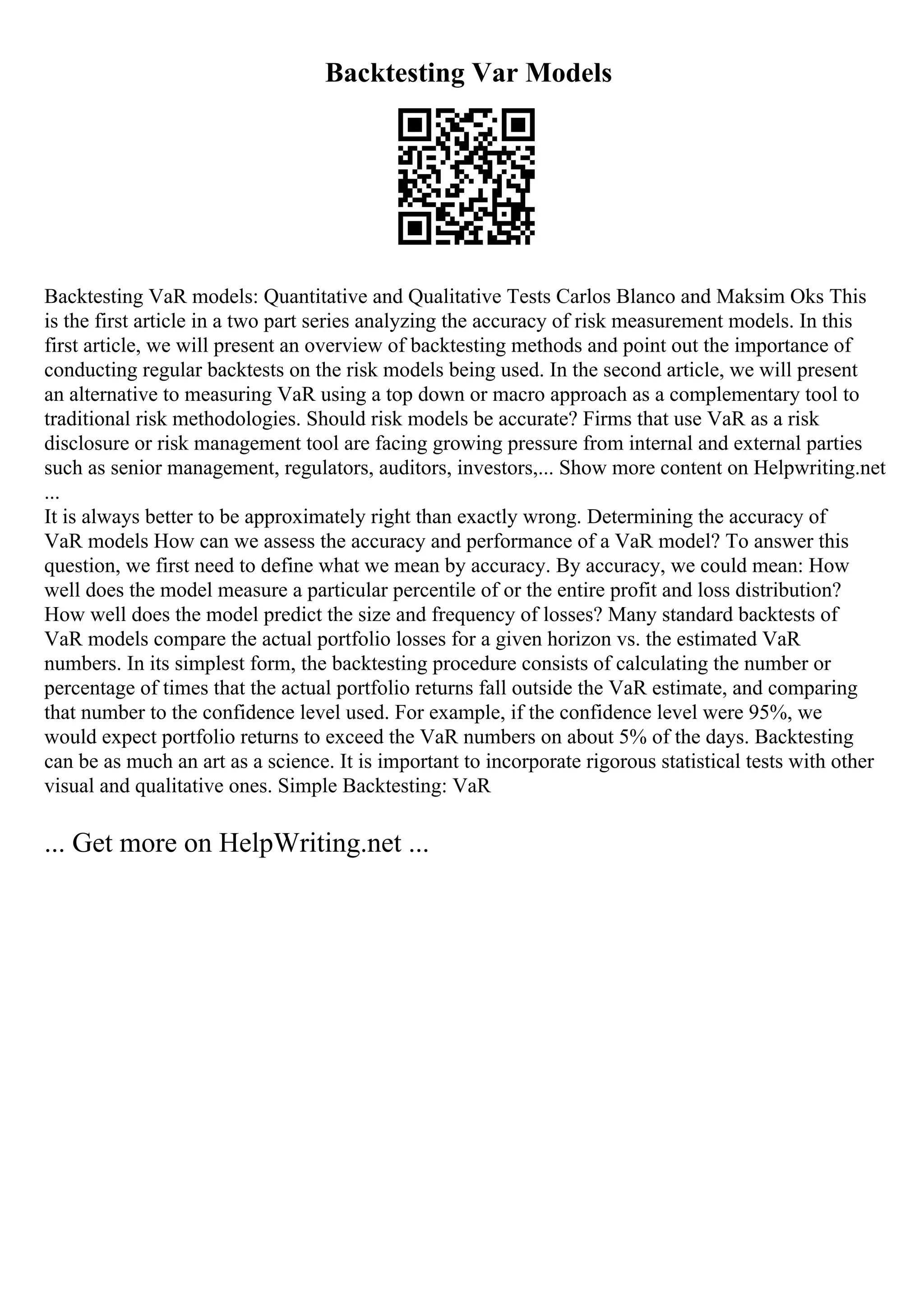 Backtesting Var Models
Backtesting VaR models: Quantitative and Qualitative Tests Carlos Blanco and Maksim Oks This
is the first article in a two part series analyzing the accuracy of risk measurement models. In this
first article, we will present an overview of backtesting methods and point out the importance of
conducting regular backtests on the risk models being used. In the second article, we will present
an alternative to measuring VaR using a top down or macro approach as a complementary tool to
traditional risk methodologies. Should risk models be accurate? Firms that use VaR as a risk
disclosure or risk management tool are facing growing pressure from internal and external parties
such as senior management, regulators, auditors, investors,... Show more content on Helpwriting.net
...
It is always better to be approximately right than exactly wrong. Determining the accuracy of
VaR models How can we assess the accuracy and performance of a VaR model? To answer this
question, we first need to define what we mean by accuracy. By accuracy, we could mean: How
well does the model measure a particular percentile of or the entire profit and loss distribution?
How well does the model predict the size and frequency of losses? Many standard backtests of
VaR models compare the actual portfolio losses for a given horizon vs. the estimated VaR
numbers. In its simplest form, the backtesting procedure consists of calculating the number or
percentage of times that the actual portfolio returns fall outside the VaR estimate, and comparing
that number to the confidence level used. For example, if the confidence level were 95%, we
would expect portfolio returns to exceed the VaR numbers on about 5% of the days. Backtesting
can be as much an art as a science. It is important to incorporate rigorous statistical tests with other
visual and qualitative ones. Simple Backtesting: VaR
... Get more on HelpWriting.net ...
 