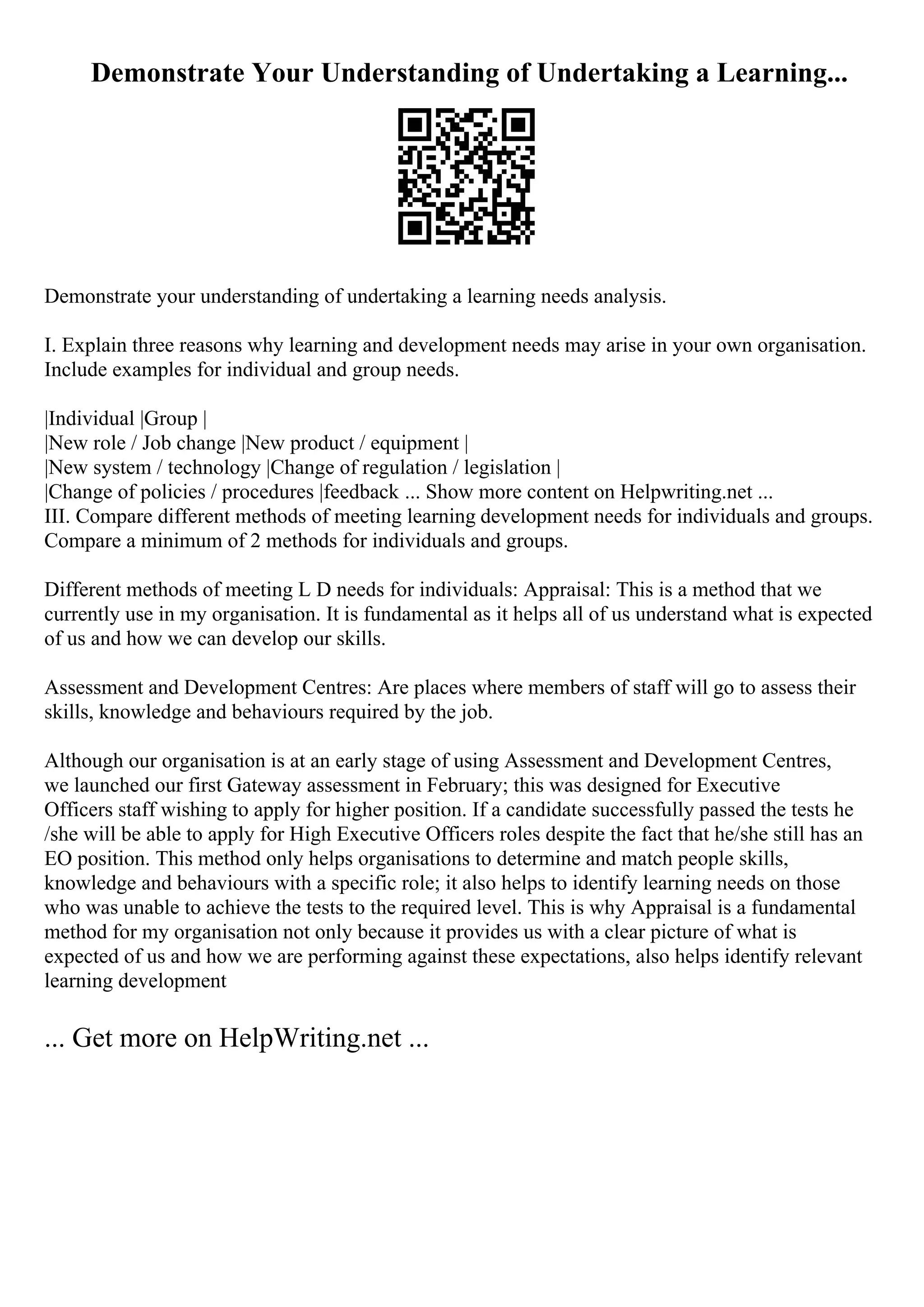 Demonstrate Your Understanding of Undertaking a Learning...
Demonstrate your understanding of undertaking a learning needs analysis.
I. Explain three reasons why learning and development needs may arise in your own organisation.
Include examples for individual and group needs.
|Individual |Group |
|New role / Job change |New product / equipment |
|New system / technology |Change of regulation / legislation |
|Change of policies / procedures |feedback ... Show more content on Helpwriting.net ...
III. Compare different methods of meeting learning development needs for individuals and groups.
Compare a minimum of 2 methods for individuals and groups.
Different methods of meeting L D needs for individuals: Appraisal: This is a method that we
currently use in my organisation. It is fundamental as it helps all of us understand what is expected
of us and how we can develop our skills.
Assessment and Development Centres: Are places where members of staff will go to assess their
skills, knowledge and behaviours required by the job.
Although our organisation is at an early stage of using Assessment and Development Centres,
we launched our first Gateway assessment in February; this was designed for Executive
Officers staff wishing to apply for higher position. If a candidate successfully passed the tests he
/she will be able to apply for High Executive Officers roles despite the fact that he/she still has an
EO position. This method only helps organisations to determine and match people skills,
knowledge and behaviours with a specific role; it also helps to identify learning needs on those
who was unable to achieve the tests to the required level. This is why Appraisal is a fundamental
method for my organisation not only because it provides us with a clear picture of what is
expected of us and how we are performing against these expectations, also helps identify relevant
learning development
... Get more on HelpWriting.net ...
 