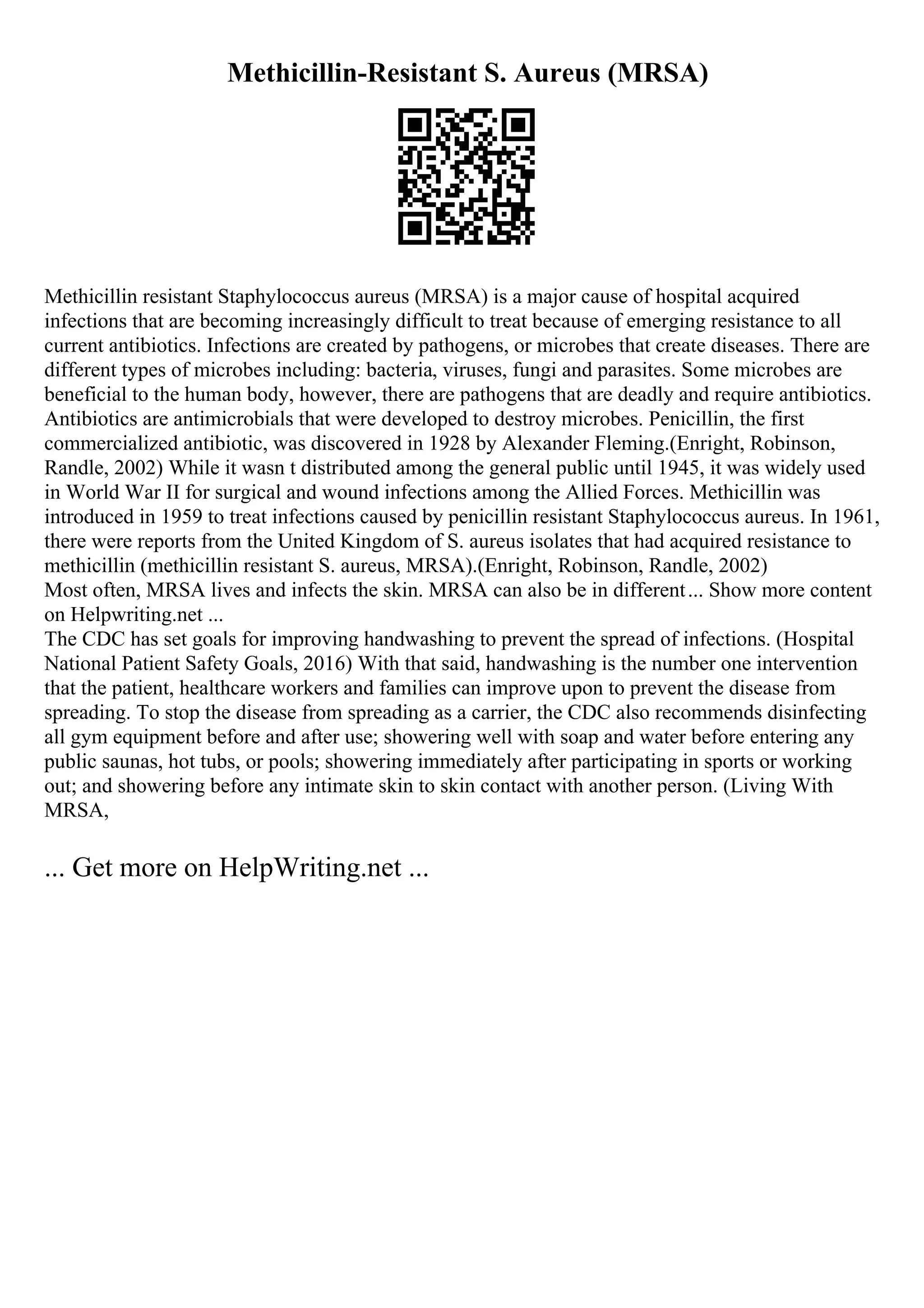 Methicillin-Resistant S. Aureus (MRSA)
Methicillin resistant Staphylococcus aureus (MRSA) is a major cause of hospital acquired
infections that are becoming increasingly difficult to treat because of emerging resistance to all
current antibiotics. Infections are created by pathogens, or microbes that create diseases. There are
different types of microbes including: bacteria, viruses, fungi and parasites. Some microbes are
beneficial to the human body, however, there are pathogens that are deadly and require antibiotics.
Antibiotics are antimicrobials that were developed to destroy microbes. Penicillin, the first
commercialized antibiotic, was discovered in 1928 by Alexander Fleming.(Enright, Robinson,
Randle, 2002) While it wasn t distributed among the general public until 1945, it was widely used
in World War II for surgical and wound infections among the Allied Forces. Methicillin was
introduced in 1959 to treat infections caused by penicillin resistant Staphylococcus aureus. In 1961,
there were reports from the United Kingdom of S. aureus isolates that had acquired resistance to
methicillin (methicillin resistant S. aureus, MRSA).(Enright, Robinson, Randle, 2002)
Most often, MRSA lives and infects the skin. MRSA can also be in different... Show more content
on Helpwriting.net ...
The CDC has set goals for improving handwashing to prevent the spread of infections. (Hospital
National Patient Safety Goals, 2016) With that said, handwashing is the number one intervention
that the patient, healthcare workers and families can improve upon to prevent the disease from
spreading. To stop the disease from spreading as a carrier, the CDC also recommends disinfecting
all gym equipment before and after use; showering well with soap and water before entering any
public saunas, hot tubs, or pools; showering immediately after participating in sports or working
out; and showering before any intimate skin to skin contact with another person. (Living With
MRSA,
... Get more on HelpWriting.net ...
 