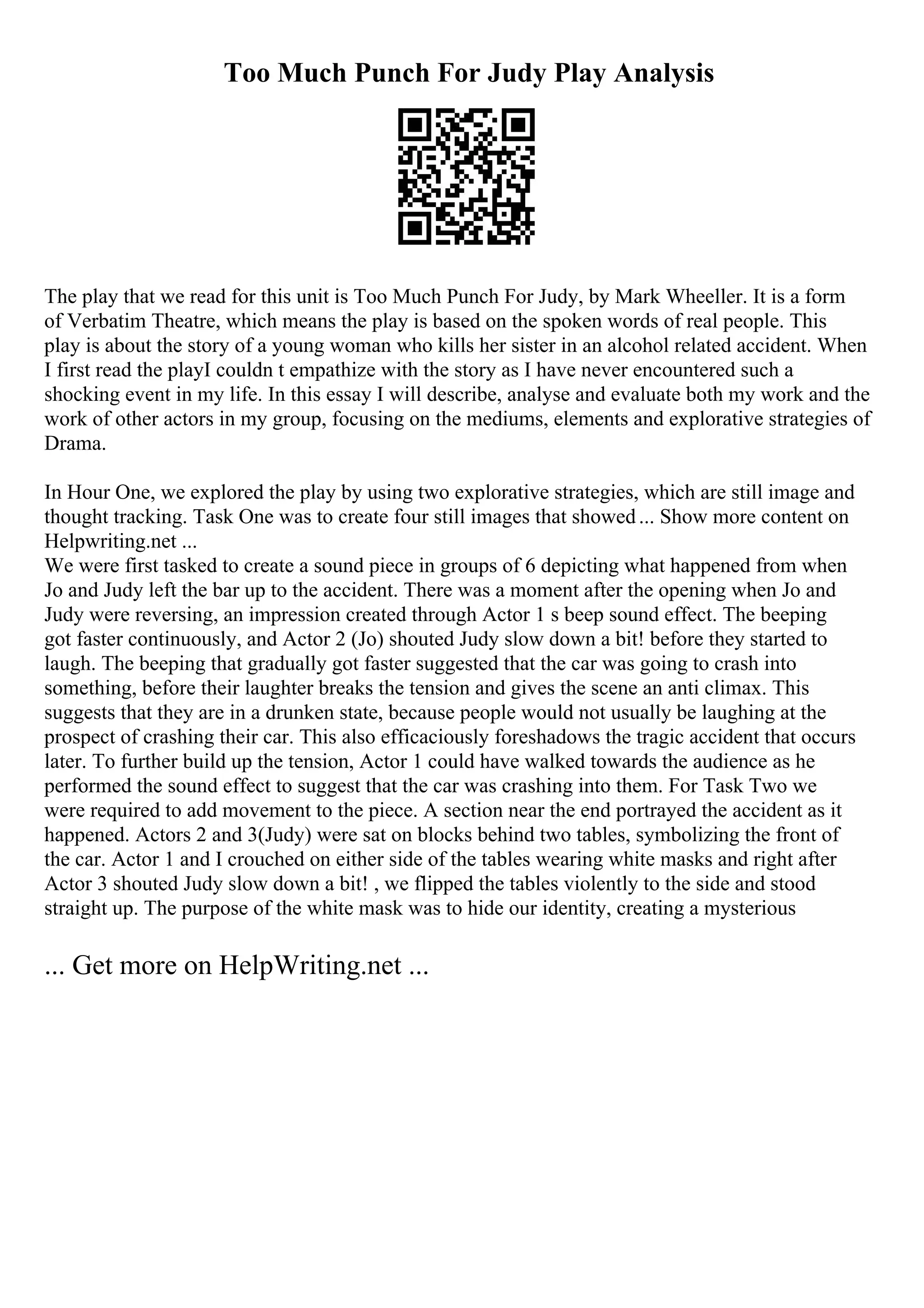 Too Much Punch For Judy Play Analysis
The play that we read for this unit is Too Much Punch For Judy, by Mark Wheeller. It is a form
of Verbatim Theatre, which means the play is based on the spoken words of real people. This
play is about the story of a young woman who kills her sister in an alcohol related accident. When
I first read the playI couldn t empathize with the story as I have never encountered such a
shocking event in my life. In this essay I will describe, analyse and evaluate both my work and the
work of other actors in my group, focusing on the mediums, elements and explorative strategies of
Drama.
In Hour One, we explored the play by using two explorative strategies, which are still image and
thought tracking. Task One was to create four still images that showed... Show more content on
Helpwriting.net ...
We were first tasked to create a sound piece in groups of 6 depicting what happened from when
Jo and Judy left the bar up to the accident. There was a moment after the opening when Jo and
Judy were reversing, an impression created through Actor 1 s beep sound effect. The beeping
got faster continuously, and Actor 2 (Jo) shouted Judy slow down a bit! before they started to
laugh. The beeping that gradually got faster suggested that the car was going to crash into
something, before their laughter breaks the tension and gives the scene an anti climax. This
suggests that they are in a drunken state, because people would not usually be laughing at the
prospect of crashing their car. This also efficaciously foreshadows the tragic accident that occurs
later. To further build up the tension, Actor 1 could have walked towards the audience as he
performed the sound effect to suggest that the car was crashing into them. For Task Two we
were required to add movement to the piece. A section near the end portrayed the accident as it
happened. Actors 2 and 3(Judy) were sat on blocks behind two tables, symbolizing the front of
the car. Actor 1 and I crouched on either side of the tables wearing white masks and right after
Actor 3 shouted Judy slow down a bit! , we flipped the tables violently to the side and stood
straight up. The purpose of the white mask was to hide our identity, creating a mysterious
... Get more on HelpWriting.net ...
 