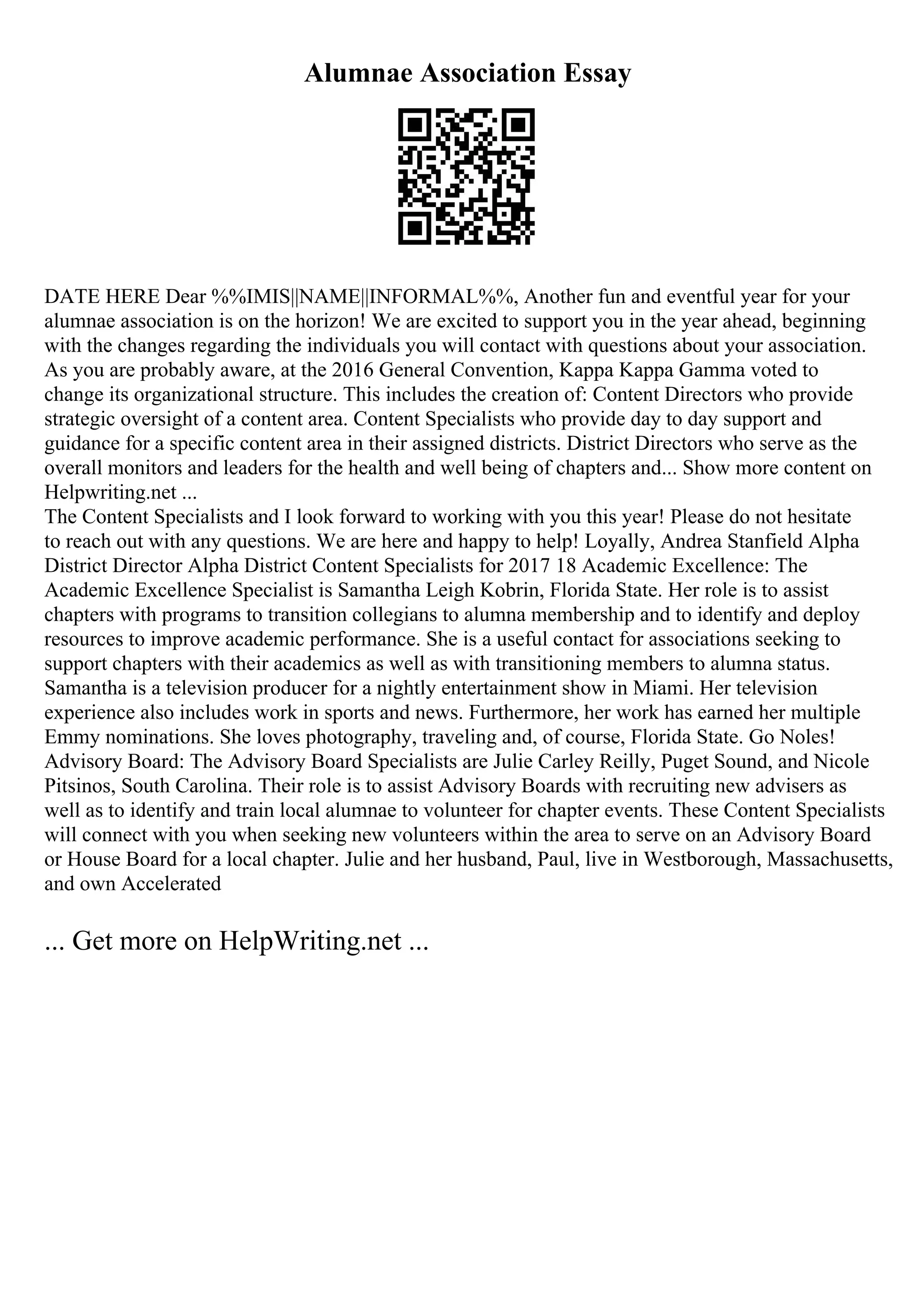 Alumnae Association Essay
DATE HERE Dear %%IMIS||NAME||INFORMAL%%, Another fun and eventful year for your
alumnae association is on the horizon! We are excited to support you in the year ahead, beginning
with the changes regarding the individuals you will contact with questions about your association.
As you are probably aware, at the 2016 General Convention, Kappa Kappa Gamma voted to
change its organizational structure. This includes the creation of: Content Directors who provide
strategic oversight of a content area. Content Specialists who provide day to day support and
guidance for a specific content area in their assigned districts. District Directors who serve as the
overall monitors and leaders for the health and well being of chapters and... Show more content on
Helpwriting.net ...
The Content Specialists and I look forward to working with you this year! Please do not hesitate
to reach out with any questions. We are here and happy to help! Loyally, Andrea Stanfield Alpha
District Director Alpha District Content Specialists for 2017 18 Academic Excellence: The
Academic Excellence Specialist is Samantha Leigh Kobrin, Florida State. Her role is to assist
chapters with programs to transition collegians to alumna membership and to identify and deploy
resources to improve academic performance. She is a useful contact for associations seeking to
support chapters with their academics as well as with transitioning members to alumna status.
Samantha is a television producer for a nightly entertainment show in Miami. Her television
experience also includes work in sports and news. Furthermore, her work has earned her multiple
Emmy nominations. She loves photography, traveling and, of course, Florida State. Go Noles!
Advisory Board: The Advisory Board Specialists are Julie Carley Reilly, Puget Sound, and Nicole
Pitsinos, South Carolina. Their role is to assist Advisory Boards with recruiting new advisers as
well as to identify and train local alumnae to volunteer for chapter events. These Content Specialists
will connect with you when seeking new volunteers within the area to serve on an Advisory Board
or House Board for a local chapter. Julie and her husband, Paul, live in Westborough, Massachusetts,
and own Accelerated
... Get more on HelpWriting.net ...
 