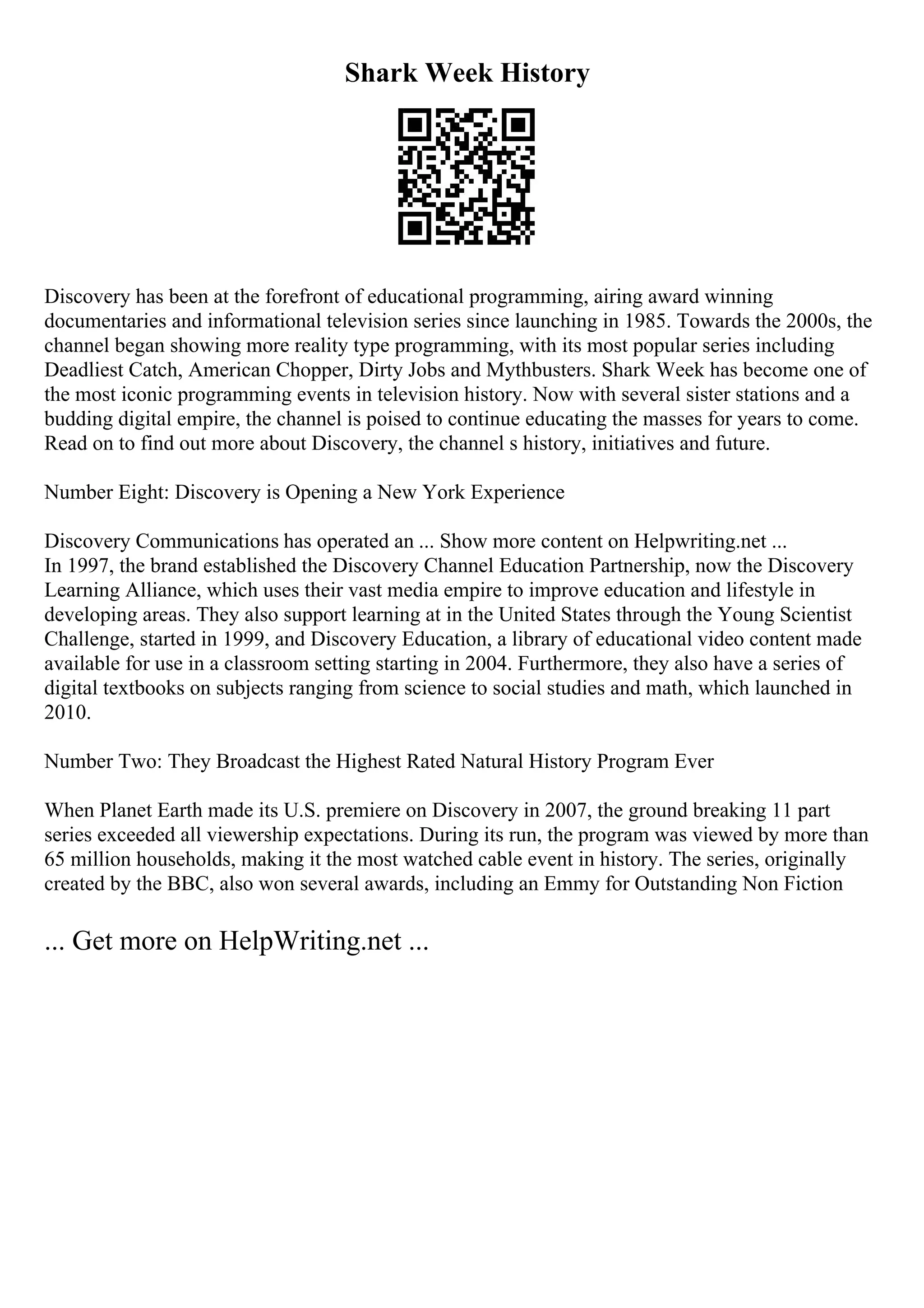 Shark Week History
Discovery has been at the forefront of educational programming, airing award winning
documentaries and informational television series since launching in 1985. Towards the 2000s, the
channel began showing more reality type programming, with its most popular series including
Deadliest Catch, American Chopper, Dirty Jobs and Mythbusters. Shark Week has become one of
the most iconic programming events in television history. Now with several sister stations and a
budding digital empire, the channel is poised to continue educating the masses for years to come.
Read on to find out more about Discovery, the channel s history, initiatives and future.
Number Eight: Discovery is Opening a New York Experience
Discovery Communications has operated an ... Show more content on Helpwriting.net ...
In 1997, the brand established the Discovery Channel Education Partnership, now the Discovery
Learning Alliance, which uses their vast media empire to improve education and lifestyle in
developing areas. They also support learning at in the United States through the Young Scientist
Challenge, started in 1999, and Discovery Education, a library of educational video content made
available for use in a classroom setting starting in 2004. Furthermore, they also have a series of
digital textbooks on subjects ranging from science to social studies and math, which launched in
2010.
Number Two: They Broadcast the Highest Rated Natural History Program Ever
When Planet Earth made its U.S. premiere on Discovery in 2007, the ground breaking 11 part
series exceeded all viewership expectations. During its run, the program was viewed by more than
65 million households, making it the most watched cable event in history. The series, originally
created by the BBC, also won several awards, including an Emmy for Outstanding Non Fiction
... Get more on HelpWriting.net ...
 