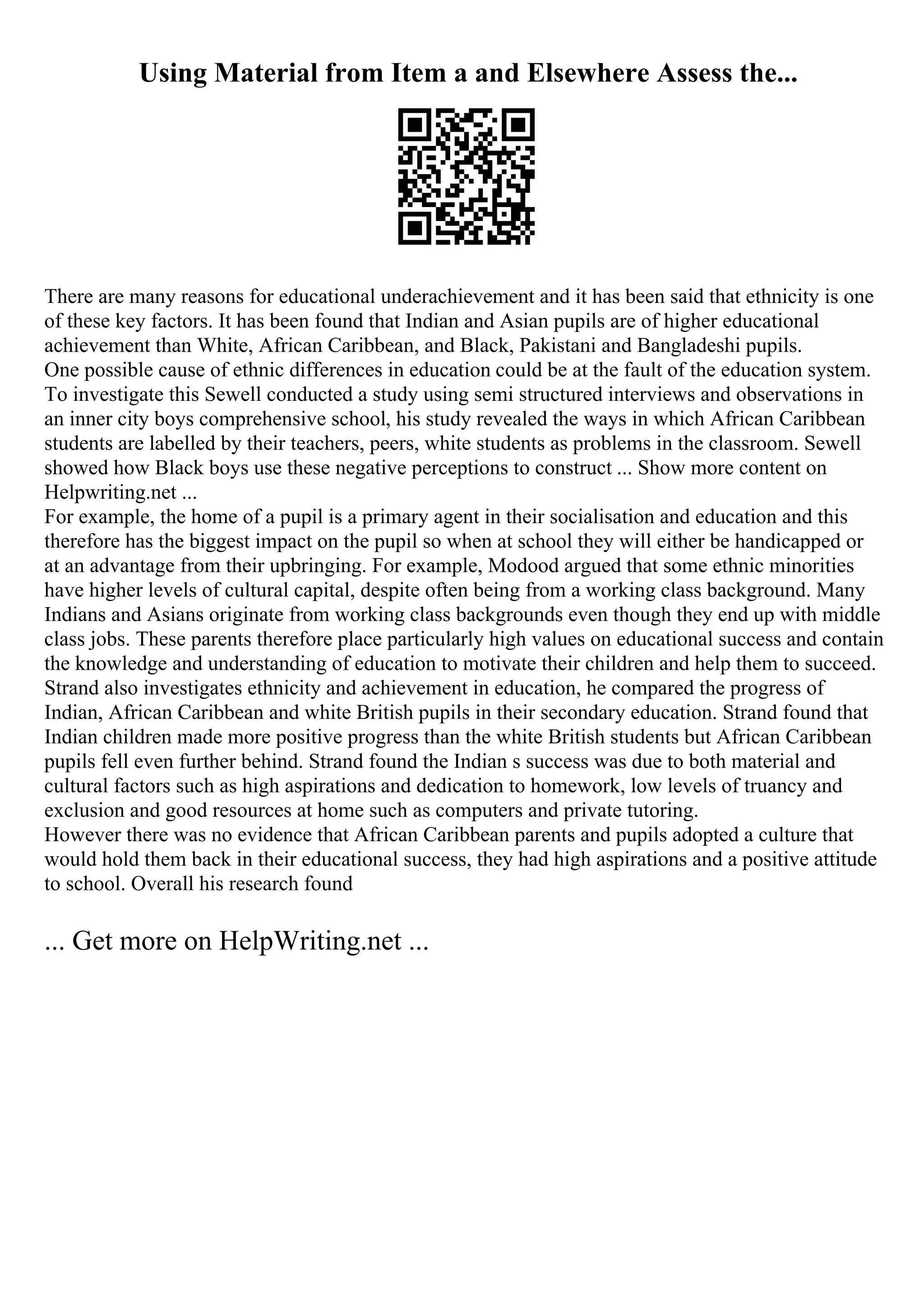 Using Material from Item a and Elsewhere Assess the...
There are many reasons for educational underachievement and it has been said that ethnicity is one
of these key factors. It has been found that Indian and Asian pupils are of higher educational
achievement than White, African Caribbean, and Black, Pakistani and Bangladeshi pupils.
One possible cause of ethnic differences in education could be at the fault of the education system.
To investigate this Sewell conducted a study using semi structured interviews and observations in
an inner city boys comprehensive school, his study revealed the ways in which African Caribbean
students are labelled by their teachers, peers, white students as problems in the classroom. Sewell
showed how Black boys use these negative perceptions to construct ... Show more content on
Helpwriting.net ...
For example, the home of a pupil is a primary agent in their socialisation and education and this
therefore has the biggest impact on the pupil so when at school they will either be handicapped or
at an advantage from their upbringing. For example, Modood argued that some ethnic minorities
have higher levels of cultural capital, despite often being from a working class background. Many
Indians and Asians originate from working class backgrounds even though they end up with middle
class jobs. These parents therefore place particularly high values on educational success and contain
the knowledge and understanding of education to motivate their children and help them to succeed.
Strand also investigates ethnicity and achievement in education, he compared the progress of
Indian, African Caribbean and white British pupils in their secondary education. Strand found that
Indian children made more positive progress than the white British students but African Caribbean
pupils fell even further behind. Strand found the Indian s success was due to both material and
cultural factors such as high aspirations and dedication to homework, low levels of truancy and
exclusion and good resources at home such as computers and private tutoring.
However there was no evidence that African Caribbean parents and pupils adopted a culture that
would hold them back in their educational success, they had high aspirations and a positive attitude
to school. Overall his research found
... Get more on HelpWriting.net ...
 