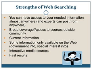 Strengths of Web Searching You can have access to your needed information almost anywhere (and experts can post from anywhere).Broad coverage/Access to sources outside communityCurrent informationSome information only available on the Web (government info, special interest info)Interactive media sourcesFast results