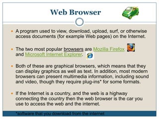 Web BrowserA program used to view, download, upload, surf, or otherwise access documents (for example Web pages) on the Internet. The two most popular browsers are Mozilla Firefox              and Microsoft Internet Explorer.Both of these are graphical browsers, which means that they can display graphics as well as text. In addition, most modern browsers can present multimedia information, including sound and video, though they require plug-ins* for some formats. If the Internet is a country, and the web is a highway connecting the country then the web browser is the car you use to access the web and the internet.*software that you download from the internet