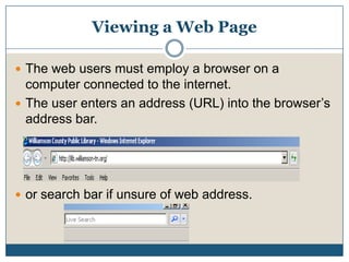 Viewing a Web PageThe web users must employ a browser on a computer connected to the internet.The user enters an address (URL) into the browser’s address bar. or search bar if unsure of web address.