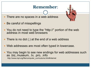 Remember:There are no spaces in a web addressBe careful of misspellingsYou do not need to type the “http://” portion of the web address in most web browsersThere is no dot (.) at the end of a web addressWeb addresses are most often typed in lowercase.You may begin to see new endings for web addresses such as .biz,.museum, .tv, .pro, .infohttp://www.mpl.org/file/computer_curriculums.htm#internet
