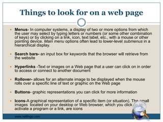 Things to look for on a web pageMenus- In computer systems, a display of two or more options from which the user may select by typing letters or numbers (or some other combination of keys) or by clicking on a link, icon, text label, etc., with a mouse or other pointing device. Main menu options often lead to lower-level submenus in a hierarchical display. Search bars- an input box for keywords that the browser will retrieve from the websiteHyperlinks -Text or images on a Web page that a user can click on in order to access or connect to another documentRollover- allows for an alternate image to be displayed when the mouse rolls over a specific line of text or graphic on the Web pageButtons- graphic representations you can click for more informationIcons-A graphical representation of a specific item (or situation). The small images  located on your desktop or Web browser, which you click on to activate a program or a link, are iconswww.netlingo.com