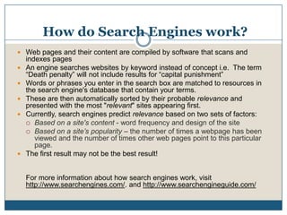How do Search Engines work? Web pages and their content are compiled by software that scans and indexes pagesAn engine searches websites by keyword instead of concept i.e.  The term “Death penalty” will not include results for “capital punishment”Words or phrases you enter in the search box are matched to resources in the search engine's database that contain your terms.These are then automatically sorted by their probable relevance and presented with the most "relevant" sites appearing first. Currently, search engines predict relevance based on two sets of factors: Based on a site's content - word frequency and design of the site Based on a site’s popularity – the number of times a webpage has been viewed and the number of times other web pages point to this particular page. The first result may not be the best result!For more information about how search engines work, visit http://www.searchengines.com/. and http://www.searchengineguide.com/