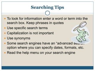 Searching TipsTo look for information enter a word or term into the search box. Keep phrases in quotesUse specific search termsCapitalization is not importantUse synonymsSome search engines have an “advanced search” option where you can specify dates, formats, etc. Read the help menu on your search engine