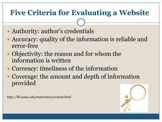 Five Criteria for Evaluating a WebsiteAuthority: author’s credentialsAccuracy: quality of the information is reliable and error-freeObjectivity: the reason and for whom the information is writtenCurrency: timeliness of the informationCoverage: the amount and depth of information providedhttp://lib.nmsu.edu/instruction/evalcrit.html