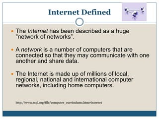 Internet DefinedThe Internet has been described as a huge "network of networks”. A network is a number of computers that are connected so that they may communicate with one another and share data. The Internet is made up of millions of local, regional, national and international computer networks, including home computers.http://www.mpl.org/file/computer_curriculums.htm#internet