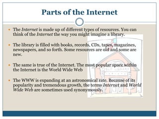 Parts of the InternetThe Internet is made up of different types of resources. You can think of the Internet the way you might imagine a library. The library is filled with books, records, CDs, tapes, magazines, newspapers, and so forth. Some resources are old and some are new. The same is true of the Internet. The most popular space within the Internet is the World Wide WebThe WWW is expanding at an astronomical rate. Because of its popularity and tremendous growth, the terms Internet and World Wide Web are sometimes used synonymously.