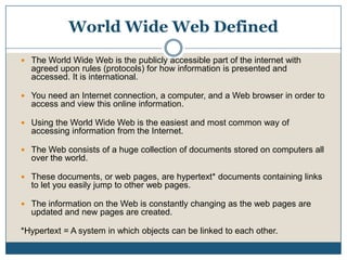 World Wide Web DefinedThe World Wide Web is the publicly accessible part of the internet with agreed upon rules (protocols) for how information is presented and accessed. It is international.You need an Internet connection, a computer, and a Web browser in order to access and view this online information. Using the World Wide Web is the easiest and most common way of accessing information from the Internet. The Web consists of a huge collection of documents stored on computers all over the world. These documents, or web pages, are hypertext* documents containing links to let you easily jump to other web pages. The information on the Web is constantly changing as the web pages are updated and new pages are created.*Hypertext = A system in which objects can be linked to each other.