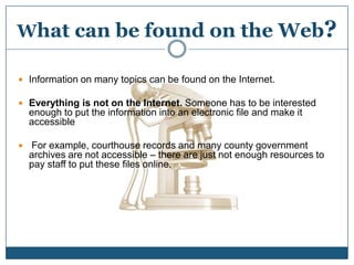 What can be found on the Web?Information on many topics can be found on the Internet.Everything is not on the Internet. Someone has to be interested enough to put the information into an electronic file and make it accessible For example, courthouse records and many county government archives are not accessible – there are just not enough resources to pay staff to put these files online.