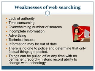 Weaknesses of web searchingLack of authorityTime consumingOverwhelming number of sourcesIncomplete informationAdvertisingTechnical issuesInformation may be out of date There is no one to police and determine that only factual things get posted. Things can be pulled off at any time with no permanent record – historic record ability to change with technology.