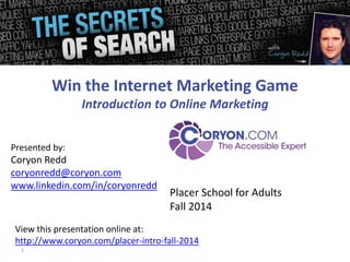 Presented by: 
Coryon Redd 
coryonredd@coryon.com 
www.linkedin.com/in/coryonredd 
1 
Win the Internet Marketing Game 
Introduction to Online Marketing 
Placer School for Adults 
Fall 2014 
View this presentation online at: 
http://www.coryon.com/placer-intro-fall-2014 
 