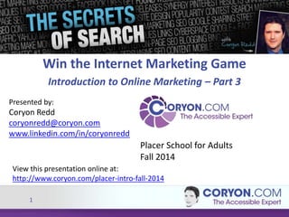 Presented by: 
Coryon Redd 
coryonredd@coryon.com 
www.linkedin.com/in/coryonredd 
1 
Win the Internet Marketing Game 
Introduction to Online Marketing – Part 3 
Placer School for Adults 
Fall 2014 
View this presentation online at: 
http://www.coryon.com/placer-intro-fall-2014 
 
