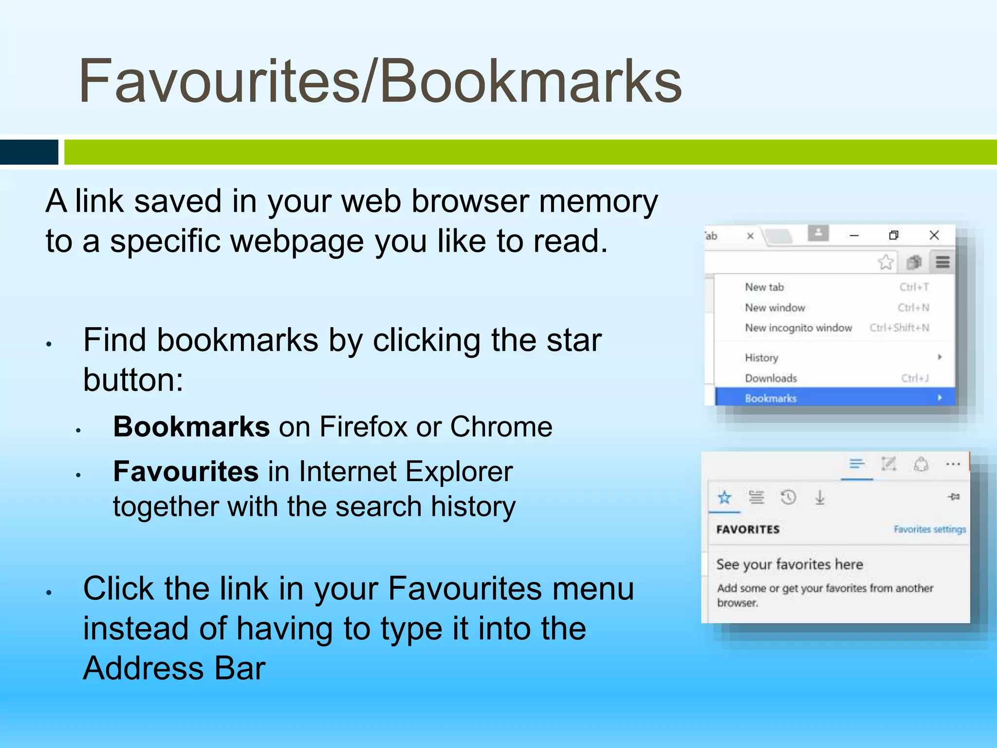 Favourites/Bookmarks
A link saved in your web browser memory
to a specific webpage you like to read.
• Find bookmarks by clicking the star
button:
• Bookmarks on Firefox or Chrome
• Favourites in Internet Explorer
together with the search history
• Click the link in your Favourites menu
instead of having to type it into the
Address Bar
 