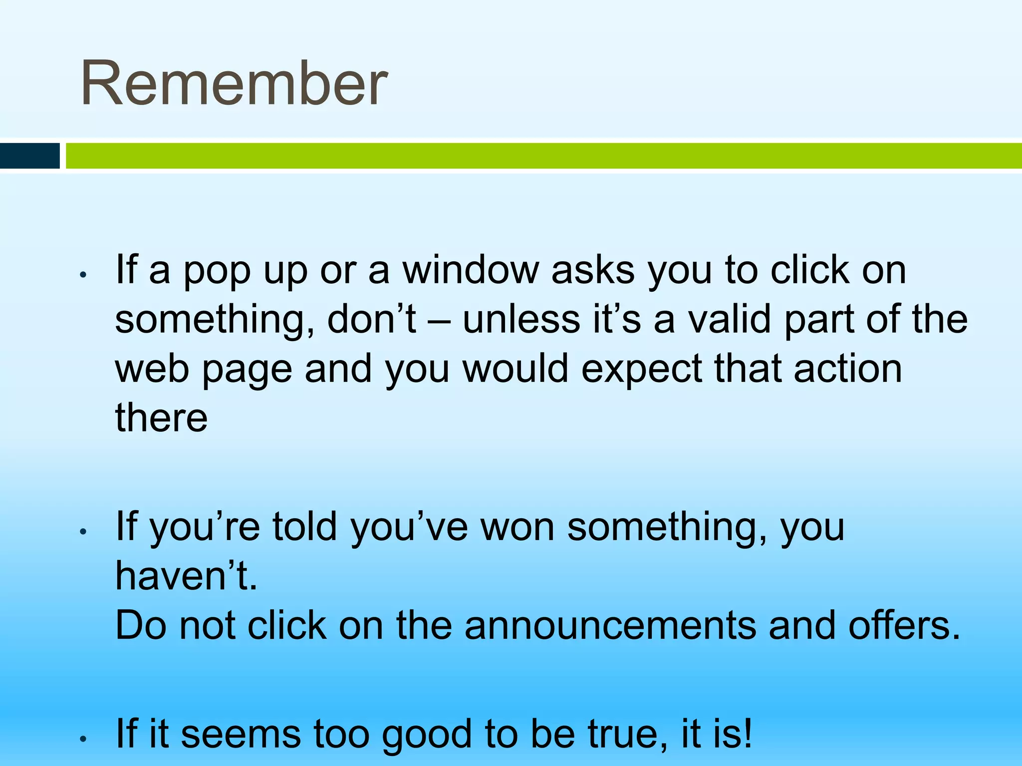 Remember
• If a pop up or a window asks you to click on
something, don’t – unless it’s a valid part of the
web page and you would expect that action
there
• If you’re told you’ve won something, you
haven’t.
Do not click on the announcements and offers.
• If it seems too good to be true, it is!
 
