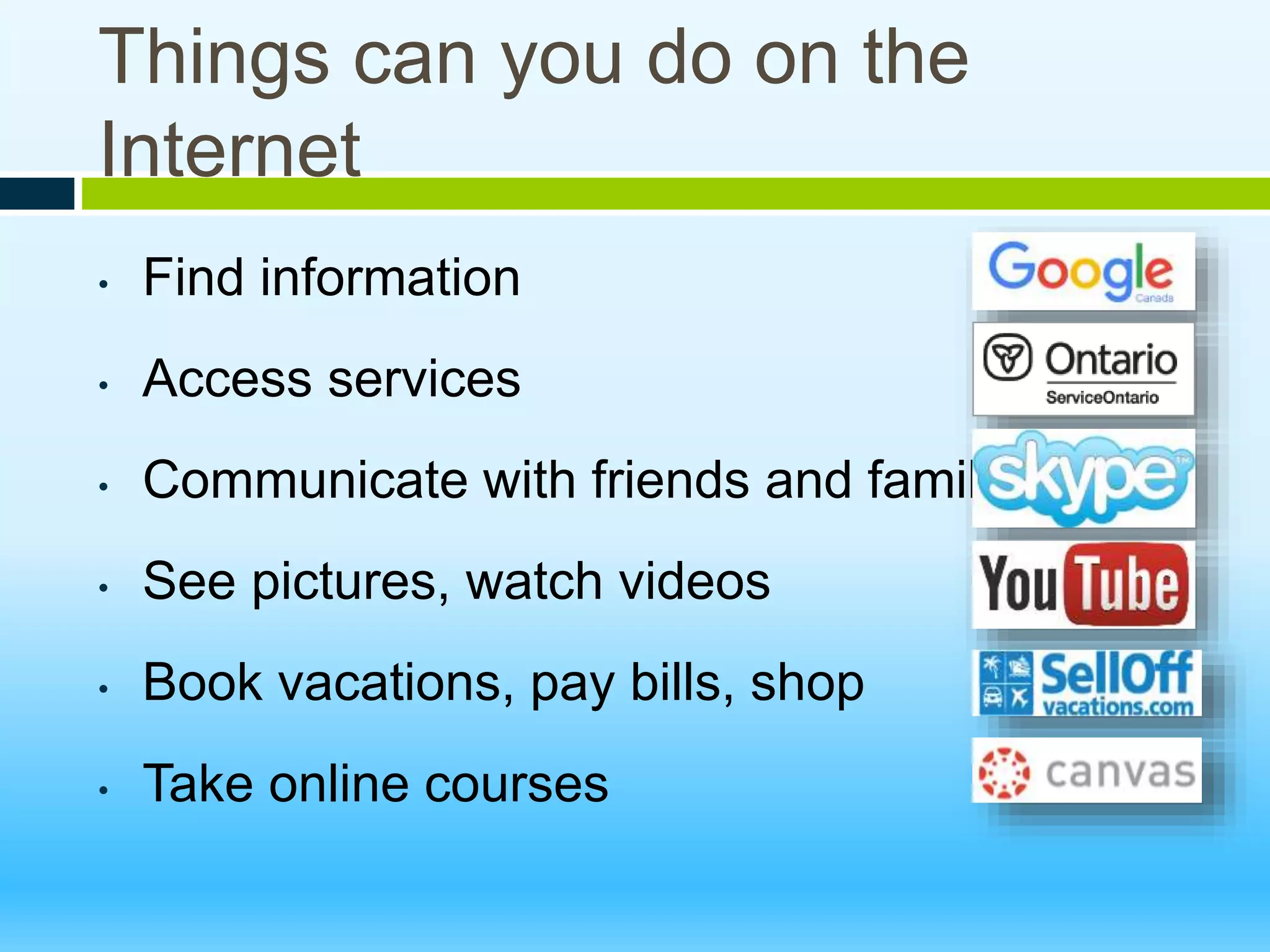 Things can you do on the
Internet
• Find information
• Access services
• Communicate with friends and family
• See pictures, watch videos
• Book vacations, pay bills, shop
• Take online courses
 
