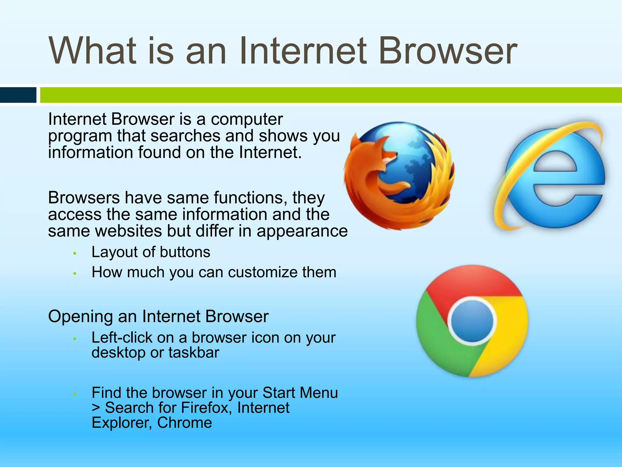What is an Internet Browser
Internet Browser is a computer
program that searches and shows you
information found on the Internet.
Browsers have same functions, they
access the same information and the
same websites but differ in appearance
• Layout of buttons
• How much you can customize them
Opening an Internet Browser
• Left-click on a browser icon on your
desktop or taskbar
• Find the browser in your Start Menu
> Search for Firefox, Internet
Explorer, Chrome
 