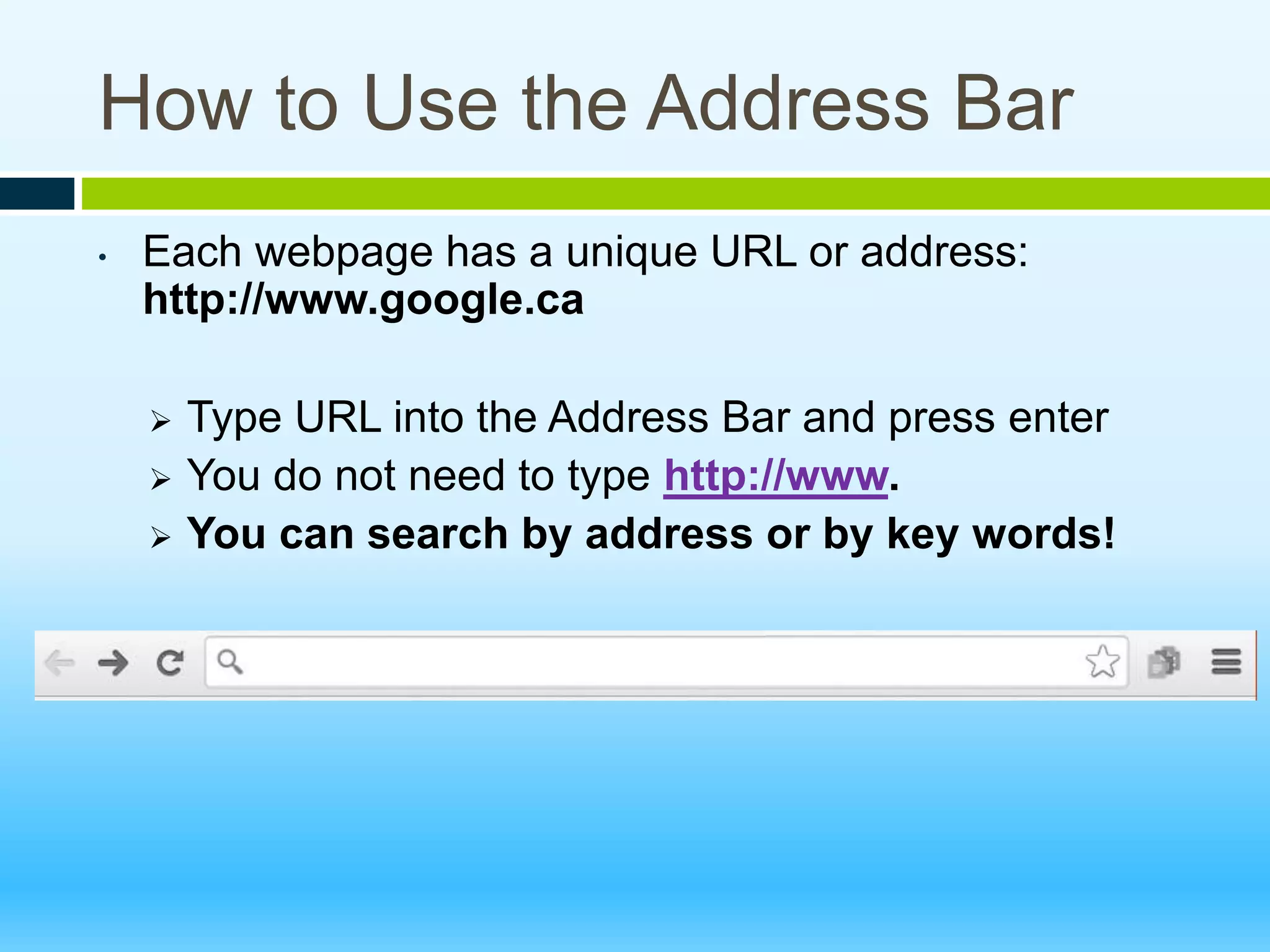 How to Use the Address Bar
• Each webpage has a unique URL or address:
http://www.google.ca
 Type URL into the Address Bar and press enter
 You do not need to type http://www.
 You can search by address or by key words!
 