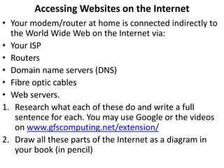 Accessing Websites on the Internet
• Your modem/router at home is connected indirectly to
the World Wide Web on the Internet via:
• Your ISP
• Routers
• Domain name servers (DNS)
• Fibre optic cables
• Web servers.
1. Research what each of these do and write a full
sentence for each. You may use Google, Webopedia or
the videos below.
2. Draw all these parts of the Internet as a diagram in
your book (in pencil)
 