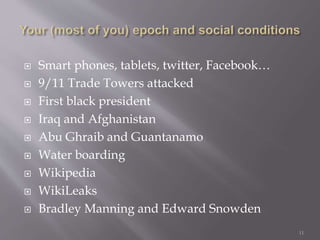  Smart phones, tablets, twitter, Facebook…
 9/11 Trade Towers attacked
 First black president
 Iraq and Afghanistan
 Abu Ghraib and Guantanamo
 Water boarding
 Wikipedia
 WikiLeaks
 Bradley Manning and Edward Snowden
11
 